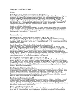 TRANSPORTATION AND TUNNELS
Bridges
Willis Avenue Bridge Minipile Foundation Design, New York, NY
Structural Engineer. The project consisted of the design of mini-pile foundations for a new swing-span
bridge over the Harlem River. Provided design alternative mini-pile foundations using AISC to
substitute temporary and permanent piles specified by contract, including vertical and lateral load
analysis using F-B Pier program and preparation of drawings for construction. Prepared design
calculations for new concrete filled pipe pile with steel reinforcement bars using AISC and designed
pile caps using ACI. Performed a review and check of the As-Built data for the pile installations in
comparison to the Contract Drawings. Performed analysis check of As-built data.
Cooper River Bridge, Charleston, SC
Structural Engineer. Analyzed lateral capacity of 10-12 foot diameter drilled shafts under earthquake
loading to support contractor claim process. Performed analysis using the beam-on-elastic foundation
method as implemented in the L-Pile software package and in conformance with the South Carolina
Building Code. Prepared Expert Witness report.
Tunnels and Subways
PATH Tunnels E&F Condition Survey, Exchange Place to WTC, New York, NY
Security Information Manager (SIM). Responsible for coordinating the implementation and daily
oversight of the policy for the particular Port Authority department, office, business unit, or third party
contractor, vendor or other party during MRCE's condition survey of PATH Tunnels E&F as part of an
On Call Services contract.
Con Ed Harlem River Utilidor for New M-29 Feeder, Bronx-Manhattan, NY
Structural Engineer. MRCE led a joint venture effort to design and construct Con Ed's 700 ft long
utility tunnel connecting the Bronx and Manhattan, 150 ft deep under the Harlem River east of the
Brooklyn Bridge. I performed assessment of rock mass and geomechanical properties for the two shafts
on either end of the tunnel; Q-system and RMR system ratings for the rock mass and initial rock
support; wedge stability analysis using Unwedge program; numerical analysis using finite element
method in Phase 2 program for stresses on shaft liner and shotcrete tunnel liner, rock bolts, and stability
of rock in shafts and tunnel; and prepared design and analysis calculations for temporary support of
rock bolts and shotcrete for excavation in rock using AISC and ACI.
Con Edison Willis Avenue Bridge HDD Crossing, New York, NY
Structural Engineer. To enable Con Edison to supply four new 138 kV underground transmission
circuits between the Mott Haven Substation in the Bronx and the Park View Substation in Manhattan,
NY, the new lines were installed by HDD crossings of the Harlem River, Harlem River Drive, and a rail
yard. MRCE's included a feasibility study, alignment selection and design. MRCE's responsibilities also
encompassed interpreting the geotechnical data, subsurface conditions, and ground behavior likely to
influence HDD construction activities.
Con Rail Bergen Hill Tunnel, Jersey City, NJ
Structural Engineer. During Consolidated Rail Corporation's evaluation of alternative rail traffic routes
between their Croxton and Oak Island yards, one selected route will use the the Bergen Hill and Waldo
Tunnels. This required clearance in the tunnels to be increased to accommodate taller rail cars. I
performed rock mass assessment to evaluate stability of tunnel during and after rock removal to
increase clearance; and numerical analysis using Phase 2 program for stresses and stability in tunnel
walls and design of tunnel support during expansion using AISC.
New South Ferry Terminal, New York, NY
Structural Engineer. For the design-build project for the construction of the new South Ferry Terminal,
MRCE provided geotechnical and foundation engineering services to allow the construction of a new
structural box under an active subway line. Services included:Design of underpinning sysems for
existing 1/9 and 4/5 subway tunnels; design of excavation support system; geotechnical and dewatering
analysis; and instrumentation and monitoring.
Second Avenue Subway, New York, NY
Structural Engineer. During the construction of New York City's newest subway along 2 Ave from
125th St to the Financial District in Lower Manhattan, I performed engineering services on several
 