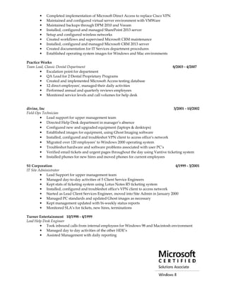 • Completed implementation of Microsoft Direct Access to replace Cisco VPN
• Maintained and configured virtual server environment with VMWare
• Maintained backups through DPM 2010 and Veeam
• Installed, configured and managed SharePoint 2013 server
• Setup and configured wireless networks
• Created workflows and supervised Microsoft CRM maintenance
• Installed, configured and managed Microsoft CRM 2013 server
• Created documentation for IT Services department procedures
• Established operating system images for Windows and Mac environments
Practice Works
Team Lead, Classic Dental Department 8/2003 - 4/2007
• Escalation point for department
• QA Lead for 2 Dental Proprietary Programs
• Created and implemented Microsoft Access testing database
• 12 direct employees', managed their daily activities
• Performed annual and quarterly reviews employees
• Monitored service levels and call volumes for help desk
divine, Inc 3/2001 - 10/2002
Field Ops Technician
• Lead support for upper management team
• Directed Help Desk department in manager’s absence
• Configured new and upgraded equipment (laptops & desktops)
• Established images for equipment, using Ghost Imaging software
• Installed, configured and troubleshot VPN client to access office’s network
• Migrated over 120 employees’ to Windows 2000 operating system
• Troubleshot hardware and software problems associated with user PC’s
• Verified email tickets and urgent pages throughout the day using Vantive ticketing system
• Installed phones for new hires and moved phones for current employees
S1 Corporation 4/1999 - 3/2001
IT Site Administrator
• Lead Support for upper management team
• Managed day-to-day activities of 5 Client Service Engineers
• Kept stats of ticketing system using Lotus Notes R5 ticketing system
• Installed, configured and troubleshot office's VPN client to access network
• Started as Lead Client Services Engineer, moved into Site Admin in January 2000
• Managed PC standards and updated Ghost images as necessary
• Kept management updated with bi-weekly status reports
• Monitored SLA’s for tickets, new hires, terminations
Turner Entertainment 10/1998 - 4/1999
Lead Help Desk Engineer
• Took inbound calls from internal employees for Windows 98 and Macintosh environment
• Managed day to day activities of the other HDE’s
• Assisted Management with daily reporting
 