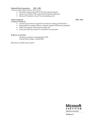 National Data Corporation 1995 - 1998
Technical Support Representative, NDC Dental
• Escalation support (level II) for Windows based program
• Supervisor, October 1996, supervised 6 helpdesk employees
• Received "President's Award" for outstanding work
Arthur Anderson 1992 - 1994
Computer Technician
• Technical and software support for secretaries working with Windows
• Responsible for company library computer support, DOS based computers
• Help desk support, answering incoming calls
• Setup and did minor repairs on computers for secretaries
E D U C A T I O N
Numerous seminars on management skills
Clayton State College - Studied MIS
References available upon request
 
