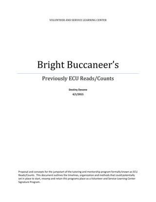 VOLUNTEER AND SERVICE LEARNING CENTER
Bright Buccaneer’s
Previously ECU Reads/Counts
Destiny Devone
4/1/2015
Proposal and concepts for the jumpstart of the tutoring and mentorship program formally known as ECU
Reads/Counts. This document outlines the timelines, organization and methods that could potentially
set in place to start, revamp and retain this programs place as a Volunteer and Service-Learning Center
Signature Program.
 