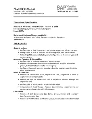 PRADEEP KUMAR.M
Mobile no: +91-7042366671 Certificate No: 0011957982
Email id: mokapradeepkumar@gmail.com
Educational Qualification:
Masters in Business Administration – Finance in 2014
Symbiosis College, Symbiosis University, Bangalore.
Secured 65%
Bachelor of Business Management in 2011
Sri Bhagawan Mahaveer Jain College, Bangalore University, Bangalore
Secured 63%
SAP Expertise:
General Ledger:
 Configuration of fiscal year variants and posting periods and tolerance groups.
 Configuration of chart of accounts and account groups, field status variants
 Uploading of GL accounts to R/3 system, Configuration of document types and
number ranges.
Accounts Payables & Receivables:
 Configuration of vendor and customer account groups
 Created Vendor master and specified number ranges, assigned it to vendor
groups, Defined the tolerances for vendors group
 Configured Automatic payment procedure, Dunning program according to the
client requirements.
Asset Accounting:
 Creation of Depreciation areas, Depreciation Keys, Assignment of chart of
depreciation to company code
 Defining settings for depreciation runs in respect of periodic postings and
unplanned runs
 Configuration of screen layouts for depreciation areas
 Configuration of Asset Classes – Account determination, Screen layouts and
number ranges. Integration with G/L accounts.
Controlling:
 Creation of Cost Centers and Cost Center Groups, Primary and Secondary
Cost Element master data
 Creation of Profit Centers, profit center groups, Revenue account determination.
 