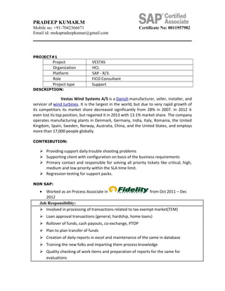 PRADEEP KUMAR.M
Mobile no: +91-7042366671 Certificate No: 0011957982
Email id: mokapradeepkumar@gmail.com
PROJECT#1
Project VESTAS
Organization HCL
Platform SAP - R/3.
Role FICO Consultant
Project type Support
DESCRIPTION:
Vestas Wind Systems A/S is a Danish manufacturer, seller, installer, and
servicer of wind turbines. It is the largest in the world, but due to very rapid growth of
its competitors its market share decreased significantly from 28% in 2007. In 2012 it
even lost its top position, but regained it in 2013 with 13.1% market share. The company
operates manufacturing plants in Denmark, Germany, India, Italy, Romania, the United
Kingdom, Spain, Sweden, Norway, Australia, China, and the United States, and employs
more than 17,000 people globally.
CONTRIBUTION:
 Providing support daily trouble shooting problems
 Supporting client with configuration on basis of the business requirements
 Primary contact and responsible for solving all priority tickets like critical, high,
medium and low priority within the SLA time limit.
 Regression testing for support packs.
NON SAP:
• Worked as an Process Associate in from Oct 2011 – Dec
2012
Job Responsibility:
 Involved in processing of transactions related to tax exempt market(TEM)
 Loan approval transactions (general, hardship, home loans)
 Rollover of funds, cash payouts, co-exchange, PTOP
 Plan to plan transfer of funds
 Creation of daily reports in excel and maintenance of the same in database
 Training the new folks and imparting them process knowledge
 Quality checking of work items and preparation of reports for the same for
evaluations
 