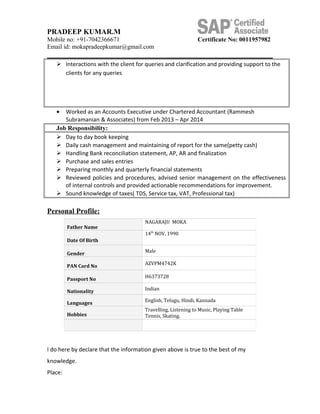 PRADEEP KUMAR.M
Mobile no: +91-7042366671 Certificate No: 0011957982
Email id: mokapradeepkumar@gmail.com
 Interactions with the client for queries and clarification and providing support to the
clients for any queries
• Worked as an Accounts Executive under Chartered Accountant (Rammesh
Subramanian & Associates) from Feb 2013 – Apr 2014
Job Responsibility:
 Day to day book keeping
 Daily cash management and maintaining of report for the same(petty cash)
 Handling Bank reconciliation statement, AP, AR and finalization
 Purchase and sales entries
 Preparing monthly and quarterly financial statements
 Reviewed policies and procedures, advised senior management on the effectiveness
of internal controls and provided actionable recommendations for improvement.
 Sound knowledge of taxes( TDS, Service tax, VAT, Professional tax)
Personal Profile:
I do here by declare that the information given above is true to the best of my
knowledge.
Place:
Father Name
NAGARAJU MOKA
Date Of Birth
14th
NOV, 1990
Gender
Male
PAN Card No
AZVPM4742K
Passport No
H6373728
Nationality
Indian
Languages
English, Telugu, Hindi, Kannada
Hobbies
Travelling, Listening to Music, Playing Table
Tennis, Skating.
 