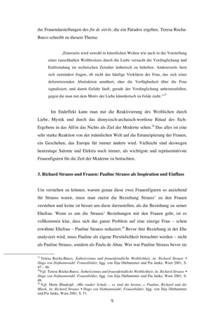   9	
  
die Frauendarstellungen des fin de siécle, die ein Paradox ergeben. Teresa Rocha-
Barco schreibt zu diesem Thema:
„Einerseits wird sowohl in künstlichen Welten wie auch in der Vorstellung
eines rauschhaften Weltbesitzes durch die Liebe versucht die Verdinglichung und
Entfremdung im technischen Zeitalter ästhetisch zu beheben. Andererseits lässt
sich zumindest fragen, ob nicht das häufige Verklären der Frau, das sich einer
deformierenden Abstraktion annähert, eher die Verfügbarkeit über die Frau
signalisiert, und damit Gefahr läuft, gerade der Verdinglichung anheimzufallen,
gegen die man mit dem Motiv der Liebe künstlerisch zu Felde zieht.“27
Im Endeffekt kann man nur die Reaktivierung des Weiblichen durch
Liebe, Mystik und durch das dionysisch-archaisch-wortlose Ritual des Sich-
Ergebens in das All/in das Nichts als Ziel der Moderne sehen.28
Das alles ist eine
sehr starke Reaktion von der männlichen Welt auf die Emanzipierung der Frauen,
ein Geschehen, das Europa für immer ändern wird. Vielleicht sind deswegen
heutzutage Salome und Elektra noch immer, als wichtigste und repräsentativste
Frauenfiguren für die Zeit der Moderne zu betrachten.
3. Richard Strauss und Frauen: Pauline Strauss als Inspiration und Einfluss
Um verstehen zu können, warum genau diese zwei Frauenfiguren so anziehend
für Strauss waren, muss man zuerst die Beziehung Strauss’ zu den Frauen
verstehen und keine ist besser um diese darzustellen, als die Beziehung zu seiner
Ehefrau. Wenn es um die Strauss’ Beziehungen mit den Frauen geht, ist es
vollkommen klar, dass sich das ganze Problem auf eine einzige Frau – schon
erwähnte Ehefrau – Pauline Strauss reduziert.29
Bevor ihre Beziehung in der Ehe
analysiert wird, muss Pauline als eigene Persönlichkeit betrachtet werden – nicht
als Pauline Strauss, sondern als Paula de Ahna. Wer war Pauline Strauss bevor sie
	
  	
  	
  	
  	
  	
  	
  	
  	
  	
  	
  	
  	
  	
  	
  	
  	
  	
  	
  	
  	
  	
  	
  	
  	
  	
  	
  	
  	
  	
  	
  	
  	
  	
  	
  	
  	
  	
  	
  	
  	
  	
  	
  	
  	
  	
  	
  	
  	
  	
  	
  	
  	
  	
  	
  	
  
27
Teresa Rocha-Barco, Ästhetizismus und frauenfeindliche Weiblichkeit, in: Richard Strauss Ÿ
Hugo von Hofmannstahl: Frauenbilder, hgg. von Ilija Dürhammer und Pia Janke, Wien 2001, S.
47 – 48.
28
Vgl. Teresa Rocha-Barco, Ästhetizismus und frauenfeindliche Weiblichkeit, in: Richard Strauss Ÿ
Hugo von Hofmannstahl: Frauenbilder, hgg. von Ilija Dürhammer und Pia Janke, Wien 2001, S.
48.
29
Vgl. Herta Blaukopf, »Mit rauher Schale – es sind die besten...« Pauline, Richard und die
Musik, in: Richard Strauss Ÿ Hugo von Hofmannstahl: Frauenbilder, hgg. von Ilija Dürhammer
und Pia Janke, Wien 2001, S. 51.
 