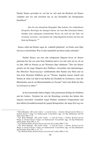   10	
  
Pauline Strauss geworden ist, wie hat sie sich nach der Hochzeit mit Strauss
verändert und wie und inwiefern hat sie das Erschaffen des Komponisten
beeinflusst?
„Was für eine altmodische Biographie! Man bedenke: Ein weltberühmter
Komponist, Bezwinger der abartigen Salome, der nach Blut lechzenden Elektra,
Schöpfer jener androgynen musikalischen Wesen, die nicht nur den Ochs von
Lerchenau verwirrten – und daneben eine völlig bürgerliche Existenz mit Frau und
Kind und Skatpartie.“30
Strauss selbst hat Pauline sogar als ‚wahrhaft glückliche’ im Finale seine Oper
Intermezzo beschrieben. War sie aber tatsächlich mit ihrem Leben zufrieden?
Pauline Strauss war eine sehr erfolgreiche Sängerin bevor sie Strauss
geheiratet hat. Sie war seine beste Schülerin und er war sehr stolz auf sie, als sie
im Jahr 1890 als Pamina an der Weimarer Oper debütierte.31
Dies hat Strauss
genutzt um die junge Sängerin dem Publikum vorzustellen und nahezubringen.
Der Münchner Theateranzeiger veröffentlichte über Pauline eine Notiz und sie
kam beim Weimarer Publikum gut an.32
Weitere Angebote kamen schnell und
Paulina de Ahna war bald in den Rollen der Elisabeth im Tannhäuser, einer der
Rheintöchter und als ein Blumenmädchen im Parsifal33
und in der Rolle der Elsa
im Lohengrin zu sehen.34
In den kommenden Jahren folgten viele gemeinsame Erfolge der Schülerin
und des Lehrers. Trotzdem hat sich die Beziehung zwischen den beiden eher
langsam entwickelt, vermutlich wegen Paulines streitbaren Temperaments und
dem labilen Gesundheitszustand des jungen Komponisten, der lange Zeit weg war
	
  	
  	
  	
  	
  	
  	
  	
  	
  	
  	
  	
  	
  	
  	
  	
  	
  	
  	
  	
  	
  	
  	
  	
  	
  	
  	
  	
  	
  	
  	
  	
  	
  	
  	
  	
  	
  	
  	
  	
  	
  	
  	
  	
  	
  	
  	
  	
  	
  	
  	
  	
  	
  	
  	
  	
  
30
Herta Blaukopf, »Mit rauher Schale – es sind die besten...« Pauline, Richard und die Musik, in:
Richard Strauss Ÿ Hugo von Hofmannstahl: Frauenbilder, hgg. von Ilija Dürhammer und Pia
Janke, Wien 2001, S. 51.
31
Vgl. Herta Blaukopf, »Mit rauher Schale – es sind die besten...« Pauline, Richard und die
Musik, in: Richard Strauss Ÿ Hugo von Hofmannstahl: Frauenbilder, hgg. von Ilija Dürhammer
und Pia Janke, Wien 2001, S. 52.
32
Vgl. Michael Walter, Richard Strauss und seine Zeit, Laaber 2000, S. 162.
33
Vgl. Herta Blaukopf, »Mit rauher Schale – es sind die besten...« Pauline, Richard und die
Musik, in: Richard Strauss Ÿ Hugo von Hofmannstahl: Frauenbilder, hgg. von Ilija Dürhammer
und Pia Janke, Wien 2001, S. 52 – 53.
34
Vgl. Michael Walter, Richard Strauss und seine Zeit, Laaber 2000, S. 162.
 