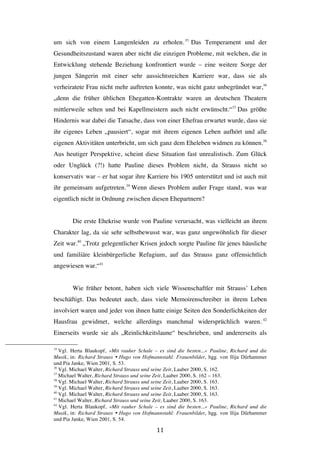  11	
  
um sich von einem Lungenleiden zu erholen.35
Das Temperament und der
Gesundheitszustand waren aber nicht die einzigen Probleme, mit welchen, die in
Entwicklung stehende Beziehung konfrontiert wurde – eine weitere Sorge der
jungen Sängerin mit einer sehr aussichtsreichen Karriere war, dass sie als
verheiratete Frau nicht mehr auftreten konnte, was nicht ganz unbegründet war,36
„denn die früher üblichen Ehegatten-Kontrakte waren an deutschen Theatern
mittlerweile selten und bei Kapellmeistern auch nicht erwünscht.“37
Das größte
Hindernis war dabei die Tatsache, dass von einer Ehefrau erwartet wurde, dass sie
ihr eigenes Leben „pausiert“, sogar mit ihrem eigenen Leben aufhört und alle
eigenen Aktivitäten unterbricht, um sich ganz dem Eheleben widmen zu können.38
Aus heutiger Perspektive, scheint diese Situation fast unrealistisch. Zum Glück
oder Unglück (?!) hatte Pauline dieses Problem nicht, da Strauss nicht so
konservativ war – er hat sogar ihre Karriere bis 1905 unterstützt und ist auch mit
ihr gemeinsam aufgetreten.39
Wenn dieses Problem außer Frage stand, was war
eigentlich nicht in Ordnung zwischen diesen Ehepartnern?
Die erste Ehekrise wurde von Pauline verursacht, was vielleicht an ihrem
Charakter lag, da sie sehr selbstbewusst war, was ganz ungewöhnlich für dieser
Zeit war.40
„Trotz gelegentlicher Krisen jedoch sorgte Pauline für jenes häusliche
und familiäre kleinbürgerliche Refugium, auf das Strauss ganz offensichtlich
angewiesen war.“41
Wie früher betont, haben sich viele Wissenschaftler mit Strauss’ Leben
beschäftigt. Das bedeutet auch, dass viele Memoirenschreiber in ihrem Leben
involviert waren und jeder von ihnen hatte einige Seiten den Sonderlichkeiten der
Hausfrau gewidmet, welche allerdings manchmal widersprüchlich waren. 42
Einerseits wurde sie als „Reinlichkeitslaune“ beschrieben, und andererseits als
	
  	
  	
  	
  	
  	
  	
  	
  	
  	
  	
  	
  	
  	
  	
  	
  	
  	
  	
  	
  	
  	
  	
  	
  	
  	
  	
  	
  	
  	
  	
  	
  	
  	
  	
  	
  	
  	
  	
  	
  	
  	
  	
  	
  	
  	
  	
  	
  	
  	
  	
  	
  	
  	
  	
  	
  
35
Vgl. Herta Blaukopf, »Mit rauher Schale – es sind die besten...« Pauline, Richard und die
Musik, in: Richard Strauss Ÿ Hugo von Hofmannstahl: Frauenbilder, hgg. von Ilija Dürhammer
und Pia Janke, Wien 2001, S. 53.
36
Vgl. Michael Walter, Richard Strauss und seine Zeit, Laaber 2000, S. 162.
37
Michael Walter, Richard Strauss und seine Zeit, Laaber 2000, S. 162 – 163.
38
Vgl. Michael Walter, Richard Strauss und seine Zeit, Laaber 2000, S. 163.
39
Vgl. Michael Walter, Richard Strauss und seine Zeit, Laaber 2000, S. 163.
40
Vgl. Michael Walter, Richard Strauss und seine Zeit, Laaber 2000, S. 163.
41
Michael Walter, Richard Strauss und seine Zeit, Laaber 2000, S. 163.
42
Vgl. Herta Blaukopf, »Mit rauher Schale – es sind die besten...« Pauline, Richard und die
Musik, in: Richard Strauss Ÿ Hugo von Hofmannstahl: Frauenbilder, hgg. von Ilija Dürhammer
und Pia Janke, Wien 2001, S. 54.
 