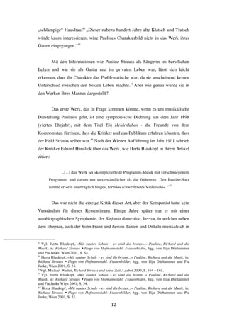   12	
  
„schlampige“ Hausfrau.43
„Dieser nahezu hundert Jahre alte Klatsch und Tratsch
würde kaum interessieren, wäre Paulines Charakterbild nicht in das Werk ihres
Gatten eingegangen.“44
Mit den Informationen wie Pauline Strauss als Sängerin im beruflichen
Leben und wie sie als Gattin und im privaten Leben war, lässt sich leicht
erkennen, dass ihr Charakter das Problematische war, da sie anscheinend keinen
Unterschied zwischen den beiden Leben machte.45
Aber wie genau wurde sie in
den Werken ihres Mannes dargestellt?
Das erste Werk, das in Frage kommen könnte, wenn es um musikalische
Darstellung Paulines geht, ist eine symphonische Dichtung aus dem Jahr 1898
(viertes Ehejahr), mit dem Titel Ein Heldenleben - die Freunde von dem
Komponisten fürchten, dass die Kritiker und das Publikum erfahren könnten, dass
der Held Strauss selber war.46
Nach der Wiener Aufführung im Jahr 1901 schrieb
der Kritiker Eduard Hanslick über das Werk, wie Herta Blaukopf in ihrem Artikel
zitiert:
„[...] das Werk sei »komplizierteste Programm-Musik mit verschwiegenem
Programm, und darum nur unverständlicher als die früheren«. Den Pauline-Satz
nannte er »ein unerträglich langes, formlos schweifendes Violinsolo«.“47
Das war nicht die einzige Kritik dieser Art, aber der Komponist hatte kein
Verständnis für dieses Ressentiment. Einige Jahre später trat er mit einer
autobiographischen Symphonie, der Sinfonia domestica, hervor, in welcher neben
dem Ehepaar, auch der Sohn Franz und dessen Tanten und Onkeln musikalisch in
	
  	
  	
  	
  	
  	
  	
  	
  	
  	
  	
  	
  	
  	
  	
  	
  	
  	
  	
  	
  	
  	
  	
  	
  	
  	
  	
  	
  	
  	
  	
  	
  	
  	
  	
  	
  	
  	
  	
  	
  	
  	
  	
  	
  	
  	
  	
  	
  	
  	
  	
  	
  	
  	
  	
  	
  
43
Vgl. Herta Blaukopf, »Mit rauher Schale – es sind die besten...« Pauline, Richard und die
Musik, in: Richard Strauss Ÿ Hugo von Hofmannstahl: Frauenbilder, hgg. von Ilija Dürhammer
und Pia Janke, Wien 2001, S. 54.
44
Herta Blaukopf, »Mit rauher Schale – es sind die besten...« Pauline, Richard und die Musik, in:
Richard Strauss Ÿ Hugo von Hofmannstahl: Frauenbilder, hgg. von Ilija Dürhammer und Pia
Janke, Wien 2001, S. 54.
45
Vgl. Michael Walter, Richard Strauss und seine Zeit, Laaber 2000, S. 164 – 165.
46
Vgl. Herta Blaukopf, »Mit rauher Schale – es sind die besten...« Pauline, Richard und die
Musik, in: Richard Strauss Ÿ Hugo von Hofmannstahl: Frauenbilder, hgg. von Ilija Dürhammer
und Pia Janke Wien 2001, S. 54.
47 Herta Blaukopf, »Mit rauher Schale – es sind die besten...« Pauline, Richard und die Musik, in:
Richard Strauss Ÿ Hugo von Hofmannstahl: Frauenbilder, hgg. von Ilija Dürhammer und Pia
Janke, Wien 2001, S. 55. 	
  	
  
 
