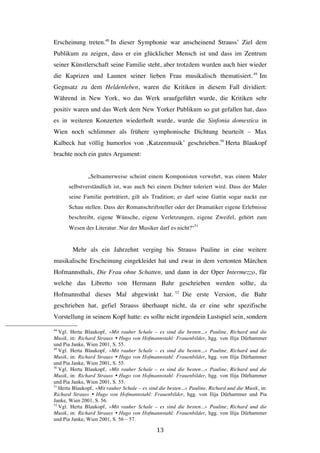   13	
  
Erscheinung treten.48
In dieser Symphonie war anscheinend Strauss’ Ziel dem
Publikum zu zeigen, dass er ein glücklicher Mensch ist und dass im Zentrum
seiner Künstlerschaft seine Familie steht, aber trotzdem wurden auch hier wieder
die Kaprizen und Launen seiner lieben Frau musikalisch thematisiert.49
Im
Gegnsatz zu dem Heldenleben, waren die Kritiken in diesem Fall dividiert:
Während in New York, wo das Werk uraufgeführt wurde, die Kritiken sehr
positiv waren und das Werk dem New Yorker Publikum so gut gefallen hat, dass
es in weiteren Konzerten wiederholt wurde, wurde die Sinfonia domestica in
Wien noch schlimmer als frühere symphonische Dichtung beurteilt – Max
Kalbeck hat völlig humorlos von ‚Katzenmusik’ geschrieben.50
Herta Blaukopf
brachte noch ein gutes Argument:
„Seltsamerweise scheint einem Komponisten verwehrt, was einem Maler
selbstverständlich ist, was auch bei einem Dichter toleriert wird. Dass der Maler
seine Familie porträtiert, gilt als Tradition; er darf seine Gattin sogar nackt zur
Schau stellen. Dass der Romanschriftsteller oder der Dramatiker eigene Erlebnisse
beschreibt, eigene Wünsche, eigene Verletzungen, eigene Zweifel, gehört zum
Wesen der Literatur. Nur der Musiker darf es nicht?“51
Mehr als ein Jahrzehnt verging bis Strauss Pauline in eine weitere
musikalische Erscheinung eingekleidet hat und zwar in dem vertonten Märchen
Hofmannsthals, Die Frau ohne Schatten, und dann in der Oper Intermezzo, für
welche das Libretto von Hermann Bahr geschrieben werden sollte, da
Hofmannsthal dieses Mal abgewinkt hat. 52
Die erste Version, die Bahr
geschrieben hat, gefiel Strauss überhaupt nicht, da er eine sehr spezifische
Vorstellung in seinem Kopf hatte: es sollte nicht irgendein Lustspiel sein, sondern
	
  	
  	
  	
  	
  	
  	
  	
  	
  	
  	
  	
  	
  	
  	
  	
  	
  	
  	
  	
  	
  	
  	
  	
  	
  	
  	
  	
  	
  	
  	
  	
  	
  	
  	
  	
  	
  	
  	
  	
  	
  	
  	
  	
  	
  	
  	
  	
  	
  	
  	
  	
  	
  	
  	
  	
  
48
Vgl. Herta Blaukopf, »Mit rauher Schale – es sind die besten...« Pauline, Richard und die
Musik, in: Richard Strauss Ÿ Hugo von Hofmannstahl: Frauenbilder, hgg. von Ilija Dürhammer
und Pia Janke, Wien 2001, S. 55.
49
Vgl. Herta Blaukopf, »Mit rauher Schale – es sind die besten...« Pauline, Richard und die
Musik, in: Richard Strauss Ÿ Hugo von Hofmannstahl: Frauenbilder, hgg. von Ilija Dürhammer
und Pia Janke, Wien 2001, S. 55.
50
Vgl. Herta Blaukopf, »Mit rauher Schale – es sind die besten...« Pauline, Richard und die
Musik, in: Richard Strauss Ÿ Hugo von Hofmannstahl: Frauenbilder, hgg. von Ilija Dürhammer
und Pia Janke, Wien 2001, S. 55.
51
Herta Blaukopf, »Mit rauher Schale – es sind die besten...« Pauline, Richard und die Musik, in:
Richard Strauss Ÿ Hugo von Hofmannstahl: Frauenbilder, hgg. von Ilija Dürhammer und Pia
Janke, Wien 2001, S. 56.
52
Vgl. Herta Blaukopf, »Mit rauher Schale – es sind die besten...« Pauline, Richard und die
Musik, in: Richard Strauss Ÿ Hugo von Hofmannstahl: Frauenbilder, hgg. von Ilija Dürhammer
und Pia Janke, Wien 2001, S. 56 – 57.
 