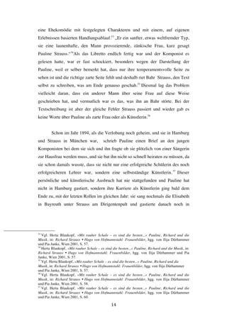   14	
  
eine Ehekomödie mit festgelegten Charakteren und mit einem, auf eigenen
Erlebnissen basierten Handlungsablauf.53
„Er ein sanfter, etwas weltfremder Typ,
sie eine launenhafte, den Mann provozierende, zänkische Frau, kurz gesagt
Pauline Strauss.“54
Als das Libretto endlich fertig war und der Komponist es
gelesen hatte, war er fast schockiert, besonders wegen der Darstellung der
Pauline, weil er selber bemerkt hat, dass nur ihre temperamentsvolle Seite zu
sehen ist und die richtige zarte Seite fehlt und deshalb riet Bahr Strauss, den Text
selbst zu schreiben, was am Ende genauso geschah.55
Diesmal lag das Problem
vielleicht daran, dass ein anderer Mann über seine Frau auf diese Weise
geschrieben hat, und vermutlich war es das, was ihn an Bahr störte. Bei der
Textschreibung ist aber der gleiche Fehler Strauss passiert und wieder gab es
keine Worte über Pauline als zarte Frau oder als Künstlerin.56
Schon im Jahr 1894, als die Verlobung noch geheim, und sie in Hamburg
und Strauss in München war, schrieb Pauline einen Brief an den jungen
Komponisten bei dem sie sich und ihn fragte ob sie plötzlich von einer Sängerin
zur Hausfrau werden muss, und sie bat ihn nicht so schnell heiraten zu müssen, da
sie schon damals wusste, dass sie nicht nur eine erfolgreiche Schülerin des noch
erfolgreicheren Lehrer war, sondern eine selbstständige Künstlerin.57
Dieser
persönliche und künstlerische Ausbruch hat nie stattgefunden und Pauline hat
nicht in Hamburg gastiert, sondern ihre Karriere als Künstlerin ging bald dem
Ende zu, mit der letzten Rollen im gleichen Jahr: sie sang nochmals die Elisabeth
in Bayreuth unter Strauss am Dirigentenpult und gastierte danach noch in
	
  	
  	
  	
  	
  	
  	
  	
  	
  	
  	
  	
  	
  	
  	
  	
  	
  	
  	
  	
  	
  	
  	
  	
  	
  	
  	
  	
  	
  	
  	
  	
  	
  	
  	
  	
  	
  	
  	
  	
  	
  	
  	
  	
  	
  	
  	
  	
  	
  	
  	
  	
  	
  	
  	
  	
  
53
Vgl. Herta Blaukopf, »Mit rauher Schale – es sind die besten...« Pauline, Richard und die
Musik, in: Richard Strauss Ÿ Hugo von Hofmannstahl: Frauenbilder, hgg. von Ilija Dürhammer
und Pia Janke, Wien 2001, S. 57.
54
Herta Blaukopf, »Mit rauher Schale – es sind die besten...« Pauline, Richard und die Musik, in:
Richard Strauss Ÿ Hugo von Hofmannstahl: Frauenbilder, hgg. von Ilija Dürhammer und Pia
Janke, Wien 2001, S. 57.
55
Vgl. Herta Blaukopf, »Mit rauher Schale – es sind die besten...« Pauline, Richard und die
Musik, in: Richard Strauss Ÿ Hugo von Hofmannstahl: Frauenbilder, hgg. von Ilija Dürhammer
und Pia Janke, Wien 2001, S. 57.
56
Vgl. Herta Blaukopf, »Mit rauher Schale – es sind die besten...« Pauline, Richard und die
Musik, in: Richard Strauss Ÿ Hugo von Hofmannstahl: Frauenbilder, hgg. von Ilija Dürhammer
und Pia Janke, Wien 2001, S. 58.
57
Vgl. Herta Blaukopf, »Mit rauher Schale – es sind die besten...« Pauline, Richard und die
Musik, in: Richard Strauss Ÿ Hugo von Hofmannstahl: Frauenbilder, hgg. von Ilija Dürhammer
und Pia Janke, Wien 2001, S. 60.
 