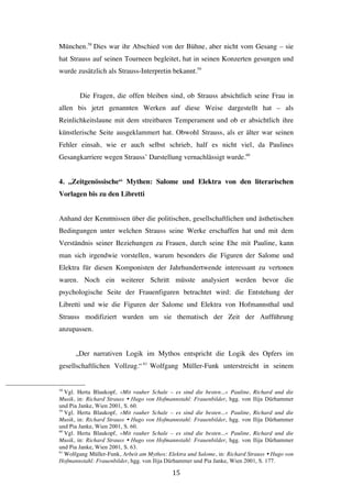   15	
  
München.58
Dies war ihr Abschied von der Bühne, aber nicht vom Gesang – sie
hat Strauss auf seinen Tourneen begleitet, hat in seinen Konzerten gesungen und
wurde zusätzlich als Strauss-Interpretin bekannt.59
Die Fragen, die offen bleiben sind, ob Strauss absichtlich seine Frau in
allen bis jetzt genannten Werken auf diese Weise dargestellt hat – als
Reinlichkeitslaune mit dem streitbaren Temperament und ob er absichtlich ihre
künstlerische Seite ausgeklammert hat. Obwohl Strauss, als er älter war seinen
Fehler einsah, wie er auch selbst schrieb, half es nicht viel, da Paulines
Gesangkarriere wegen Strauss’ Darstellung vernachlässigt wurde.60
4. „Zeitgenössische“ Mythen: Salome und Elektra von den literarischen
Vorlagen bis zu den Libretti
Anhand der Kenntnissen über die politischen, gesellschaftlichen und ästhetischen
Bedingungen unter welchen Strauss seine Werke erschaffen hat und mit dem
Verständnis seiner Beziehungen zu Frauen, durch seine Ehe mit Pauline, kann
man sich irgendwie vorstellen, warum besonders die Figuren der Salome und
Elektra für diesen Komponisten der Jahrhundertwende interessant zu vertonen
waren. Noch ein weiterer Schritt müsste analysiert werden bevor die
psychologische Seite der Frauenfiguren betrachtet wird: die Entstehung der
Libretti und wie die Figuren der Salome und Elektra von Hofmannsthal und
Strauss modifiziert wurden um sie thematisch der Zeit der Aufführung
anzupassen.
„Der narrativen Logik im Mythos entspricht die Logik des Opfers im
gesellschaftlichen Vollzug.“61
Wolfgang Müller-Funk unterstreicht in seinem
	
  	
  	
  	
  	
  	
  	
  	
  	
  	
  	
  	
  	
  	
  	
  	
  	
  	
  	
  	
  	
  	
  	
  	
  	
  	
  	
  	
  	
  	
  	
  	
  	
  	
  	
  	
  	
  	
  	
  	
  	
  	
  	
  	
  	
  	
  	
  	
  	
  	
  	
  	
  	
  	
  	
  	
  
58
Vgl. Herta Blaukopf, »Mit rauher Schale – es sind die besten...« Pauline, Richard und die
Musik, in: Richard Strauss Ÿ Hugo von Hofmannstahl: Frauenbilder, hgg. von Ilija Dürhammer
und Pia Janke, Wien 2001, S. 60.
59
Vgl. Herta Blaukopf, »Mit rauher Schale – es sind die besten...« Pauline, Richard und die
Musik, in: Richard Strauss Ÿ Hugo von Hofmannstahl: Frauenbilder, hgg. von Ilija Dürhammer
und Pia Janke, Wien 2001, S. 60.
60
Vgl. Herta Blaukopf, »Mit rauher Schale – es sind die besten...« Pauline, Richard und die
Musik, in: Richard Strauss Ÿ Hugo von Hofmannstahl: Frauenbilder, hgg. von Ilija Dürhammer
und Pia Janke, Wien 2001, S. 63.
61
Wolfgang Müller-Funk, Arbeit am Mythos: Elektra und Salome, in: Richard Strauss Ÿ Hugo von
Hofmannstahl: Frauenbilder, hgg. von Ilija Dürhammer und Pia Janke, Wien 2001, S. 177.
 