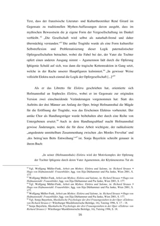   16	
  
Text, dass der französische Literatur- und Kulturtheoretiker René Girard im
Gegensatz zu traditionellen Mythen-Auffassungen davon ausgeht, dass im
mythischen Bewusstsein die je eigene Form der Vergesellschaftung im Dunkel
verbleibt. 62
„Die Gesellschaft wird selbst als naturhaft-fremd und daher
übermächtig verstanden.“63
Die antike Tragödie wurde als eine Form kultureller
Selbstreflexion und Problematisierung dieser Logik paternalistischer
Opfergesellschaften betrachtet, wobei die Fabel bei der, der Vater die Tochter
opfert einen anderen Ausgang nimmt – Agamemnon lädt durch die Opferung
Iphigenie Schuld auf sich, was dann die tragische Kettenreaktion in Gang setzt,
welche in der Rache unserer Hauptfiguren kulminiert.64
„In gewisser Weise
vollzieht Elektra noch einmal die Logik der Opfergesellschaft [...]“65
Als er das Libretto für Elektra geschrieben hat, orientierte sich
Hofmannsthal an Sophocles Elektra, wobei er im Gegensatz zur originalen
Version zwei einschneidende Veränderungen vorgenommen hat: Statt des
Auftritts der drei Männer am Anfang der Oper, bringt Hofmannsthal die Mägde
für die Eröffnung der Tragödie, was das Erscheinen Elektras vorbereitet. Der
antike Chor als Handlungsträger wurde beibehalten aber durch eine Reihe von
Untergebenen ersetzt.66
Auch in dem Handlungsablauf macht Hofmannsthal
gewisse Änderungen, wobei die für diese Arbeit wichtigste, der radikalisierte
„angedeutete unmittelbare Zusammenhang zwischen ‚des Mordes Freveltat’ und
‚des betrog’nen Betts Entweihung’“67
ist. Sonja Bayerlein schreibt genauer in
ihrem Buch:
„In seiner (Hofmannsthals) Elektra wird der Motivkomplex der Opferung
der Tochter Iphigenie durch deren Vater Agamemnon, der Klytämenestras Tat als
	
  	
  	
  	
  	
  	
  	
  	
  	
  	
  	
  	
  	
  	
  	
  	
  	
  	
  	
  	
  	
  	
  	
  	
  	
  	
  	
  	
  	
  	
  	
  	
  	
  	
  	
  	
  	
  	
  	
  	
  	
  	
  	
  	
  	
  	
  	
  	
  	
  	
  	
  	
  	
  	
  	
  	
  
62
Vgl. Wolfgang Müller-Funk, Arbeit am Mythos: Elektra und Salome, in: Richard Strauss Ÿ
Hugo von Hofmannstahl: Frauenbilder, hgg. von Ilija Dürhammer und Pia Janke, Wien 2001, S.
177.
63
Wolfgang Müller-Funk, Arbeit am Mythos: Elektra und Salome, in: Richard Strauss Ÿ Hugo von
Hofmannstahl: Frauenbilder, hgg. von Ilija Dürhammer und Pia Janke, Wien 2001, S. 177.
64
Vgl. Wolfgang Müller-Funk, Arbeit am Mythos: Elektra und Salome, in: Richard Strauss Ÿ
Hugo von Hofmannstahl: Frauenbilder, hgg. von Ilija Dürhammer und Pia Janke, Wien 2001, S.
177.
65
Wolfgang Müller-Funk, Arbeit am Mythos: Elektra und Salome, in: Richard Strauss Ÿ Hugo von
Hofmannstahl: Frauenbilder, hgg. von Ilija Dürhammer und Pia Janke, Wien 2001, S. 177.
66
Vgl. Sonja Bayerlein, Musikalische Psychologie der drei Frauengestalten in der Oper »Elektra«
von Richard Strauss (= Würzburger Musikhistorische Beiträge, 16), Tutzing 1996, S. 17 – 18.
67
Sonja Bayerlein, Musikalische Psychologie der drei Frauengestalten in der Oper »Elektra« von
Richard Strauss (= Würzburger Musikhistorische Beiträge, 16), Tutzing 1996, S. 18.
 