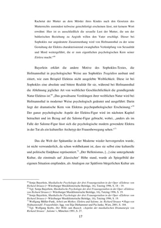   17	
  
Rachetat der Mutter an dem Mörder ihres Kindes nach den Gesetzen des
Mutterrechts zumindest teilweise gerechtfertigt erscheinen lässt, mit keinem Wort
erwähnt: Hier ist es ausschließlich die sexuelle Lust der Mutter, die um der
buhlerischen Beziehung zu Aegisth willen den Vater erschlägt. Dieser bei
Sophokles nur angedeutete Zusammenhang wird von Hofmannsthal zu der seine
Gestaltung der Elektra charakterisierend zwanghaften Verknüpfung von Sexualität
und Mord weitergeführt, die er zum eigentlichen psychologischen Kern seiner
Elektra macht.“68
Bayerlein erklärt die andere Motive des Sophokles-Textes, die
Hofmannsthal in psychologischer Weise aus Sophokles Tragödien ausbaut und
zitiert, wie zum Beispiel Elektras nicht ausgelebte Weiblichkeit. Diese ist bei
Sophokles eine absolute und bittere Realität für sie, während bei Hofmannsthal
die Ablehnung jeglicher Art von weiblicher Geschlechtlichkeit die grundlegende
Natur Elektras ist.69
„Das gewaltsame Verdrängen ihrer weiblichen Natur wird bei
Hofmannsthal in moderner Weise psychologisch gedeutet und ausgeführt: Darin
liegt der dramatische Kern von Elektras psychopathologischer Erscheinung.“70
Der ganze psychologische Aspekt der Elektra-Figur wird im nächsten Kapitel
betrachtet und im Bezug auf die Salome-Figur gebracht, wobei, „anders als im
Falle der Salome-Figur lässt sich die psychologische modern gewendete Elektra
in der Tat als ein kultureller Archetyp der Frauenbewegung sehen.“71
Das die Welt der Spätantike in der Moderne wieder hervorgerufen wurde,
ist nicht verwunderlich, da schon wohlbekannt ist, dass sie selbst eine kulturelle
und politische Endphase repräsentiert.72
„Der Hellenismus, [...] eine untergehende
Kultur, die einstmals auf ‚klassischer’ Höhe stand, wurde als Spiegelbild der
eigenen Situation empfunden, als Analogon zur Spätform bürgerlichen Kultur am
	
  	
  	
  	
  	
  	
  	
  	
  	
  	
  	
  	
  	
  	
  	
  	
  	
  	
  	
  	
  	
  	
  	
  	
  	
  	
  	
  	
  	
  	
  	
  	
  	
  	
  	
  	
  	
  	
  	
  	
  	
  	
  	
  	
  	
  	
  	
  	
  	
  	
  	
  	
  	
  	
  	
  	
  
68
Sonja Bayerlein, Musikalische Psychologie der drei Frauengestalten in der Oper »Elektra« von
Richard Strauss (= Würzburger Musikhistorische Beiträge, 16), Tutzing 1996, S. 18 – 19.
69
Vgl. Sonja Bayerlein, Musikalische Psychologie der drei Frauengestalten in der Oper »Elektra«
von Richard Strauss (= Würzburger Musikhistorische Beiträge, 16), Tutzing 1996, S. 19.
70
Sonja Bayerlein, Musikalische Psychologie der drei Frauengestalten in der Oper »Elektra« von
Richard Strauss (= Würzburger Musikhistorische Beiträge, 16), Tutzing 1996, S. 19.
71
Wolfgang Müller-Funk, Arbeit am Mythos: Elektra und Salome, in: Richard Strauss Ÿ Hugo von
Hofmannstahl: Frauenbilder, hgg. von Ilija Dürhammer und Pia Janke, Wien, 2001, S. 184.
72
Vgl. Wolfgang Krebs, Der Wille zum Rausch. »Aspekte der musikalischen Dramaturgie von
Richard Strauss’ ‚Salome’«, München 1991, S. 27.
 