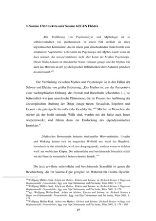   19	
  
5. Salome UND Elektra oder Salome GEGEN Elektra
„Die Einführung von Psychoanalyse und Mythologie ist so
selbstverständlich wie problematisch. In jedem Fall verdient sie einen
argwöhnischen Kommentar. An ein einem ganz entscheidenden Punkt besteht eine
strukturelle Asymmetrie: wohl kennt die Psychologie den Mythos (auch wenn sie
dazu tendiert, ihn misszuverstehen), nicht aber kennt der Mythos Psychologie.
Dieses Nicht-Kennen ist struktureller Natur. Genauer gesagt sind der Mythos wie
auch das Märchen an der psychologischen Befindlichkeit ihrer Aktanten gründlich
desinteressiert.“80
Die Verbindung zwischen Mythos und Psychologie ist in den Fällen der
Salome und Elektra von großer Bedeutung. „Der Mythos ist, aus der Perspektive
einer nachmythischen Ordnung, das Fremde und Rätselhafte schlechthin [...], so
befremdlich wie jene anarchische Phänomene, die im Prozess der Auflösung der
alteuropäischen Ordnung der Dinge zutage treten: Sexualität, Begehren und
Gewalt - die prinzipielle Fremdheit der Geschlechter.“81
Mächte im Menschen, die
stärker als der bloße rationale Wille sind, wurden mit der Reise nach Innen
wiedererweckt, und führen dann zur Entdeckung des eigendynamischen
Instinktes.82
„Mythisches Bewusstsein bedeutet strukturelles Missverständnis. Ursache
und Wirkung kehren sich im magischen Weltbild um: nicht das Begehren,
vornehmliche das männliche, wird zum Ausgangspunkt, sondern woran es sichtbar
wird: am weiblichen Körper. Die unheimliche und beschämende Sexualität erhält
mit der Frau ein vermeintlich beherrschendes Subjekt.“83
Die jetzt erwähnte unheimliche und beschämende Sexualität ist genau die
Beschreibung, die für Salome-Figur geeignet ist. Während für Elektra Hysterie,
	
  	
  	
  	
  	
  	
  	
  	
  	
  	
  	
  	
  	
  	
  	
  	
  	
  	
  	
  	
  	
  	
  	
  	
  	
  	
  	
  	
  	
  	
  	
  	
  	
  	
  	
  	
  	
  	
  	
  	
  	
  	
  	
  	
  	
  	
  	
  	
  	
  	
  	
  	
  	
  	
  	
  	
  
80
Wolfgang Müller-Funk, Arbeit am Mythos: Elektra und Salome, in: Richard Strauss Ÿ Hugo von
Hofmannstahl: Frauenbilder, hgg. von Ilija Dürhammer und Pia Janke, Wien 2001, S. 176.
81
Wolfgang Müller-Funk, Arbeit am Mythos: Elektra und Salome, in: Richard Strauss Ÿ Hugo von
Hofmannstahl: Frauenbilder, hgg. von Ilija Dürhammer und Pia Janke, Wien 2001, S. 179.
82
Vgl. Wolfgang Müller-Funk, Arbeit am Mythos: Elektra und Salome, in: Richard Strauss Ÿ
Hugo von Hofmannstahl: Frauenbilder, hgg. von Ilija Dürhammer und Pia Janke, Wien 2001, S.
179.
83
Wolfgang Müller-Funk, Arbeit am Mythos: Elektra und Salome, Richard Strauss Ÿ Hugo von
Hofmannstahl: Frauenbilder, hgg. von Ilija Dürhammer und Pia Janke, Wien 2001, S. 179 – 180.
 