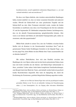   21	
  
beschützenswerten, sexuell unglücklich-verklammten Bürgersfrauen [...], sie sind
vielmehr bedrohlich, stark und entschlossen.“89
Da diese zwei Opern ähnliche, aber trotzdem unterschiedliche Handlungen
haben, kommt natürlich vor, dass sie immer zusammen betrachtet und analysiert
werden. Obwohl der Elektra-Stoff aus einer griechischen Tragödie und der
Salome-Stoff aus dem Alten Testament entwickelt wurde, wurden die beiden
Geschichten so modifiziert, dass diese zwei Frauenfiguren der Zeit des endenden
19. und des beginnenden 20. Jahrhundert entsprechen könnten, beziehungsweise,
dass sie die aktuelle Frauenemanzipierung spiegeln/darstellen könnten. Aber
wenn es um Salome und Elektra als individuelle Frauengestalten geht, stehen sie
zusammen, oder eher gegeneinander?
Müller-Funk schreibt in seinem Text, dass das Verhältnis zwischen beiden
Stoffen sich als Kontrast in der Gemeinsamkeit bezeichnen lässt,90
und als
gemeinsamer Nenner beider Erzählungen formuliert er die folgende Frage: „was
tut eine junge Frau, deren Mutter mit dem Mörder ihres Vaters zusammenlebt, der
sie überdies bedroht?“91
Mit solchen Ähnlichkeiten, lässt sich eine Parallele zwischen den
Handlungen der zwei Opern ziehen und mit den bereits präsentierten Fakten, kann
man sich leicht vorstellen das die Salome- und Elektra-Figur nebeneinander in
ihren „zerstörten“ Leben stehen: beide haben komplizierte Familienbeziehungen,
zum Beispiel durch den Mord des Vaters, und deshalb werden beide als psychisch
kranke Hysterikerinnen dargestellt. Dies kann als Spiegelung der, durch die
Erscheinung des Feminismus, gestörten bürgerlichen Ordnung angesehen werden.
„Anders als im Falle der Salome-Figur lässt sich die psychologisch modern
gewandete Elektra in der Tat als ein kultureller Archetyp der Frauenbewegung
sehen. [...] eine Emanzipation, d.h. ein Zugang allen relevanten öffentlichen
	
  	
  	
  	
  	
  	
  	
  	
  	
  	
  	
  	
  	
  	
  	
  	
  	
  	
  	
  	
  	
  	
  	
  	
  	
  	
  	
  	
  	
  	
  	
  	
  	
  	
  	
  	
  	
  	
  	
  	
  	
  	
  	
  	
  	
  	
  	
  	
  	
  	
  	
  	
  	
  	
  	
  	
  
89
Wolfgang Müller-Funk, Arbeit am Mythos: Elektra und Salome, in: Richard Strauss Ÿ Hugo von
Hofmannstahl: Frauenbilder, hgg. von Ilija Dürhammer und Pia Janke, Wien 2001, S. 175.
90
Vgl. Wolfgang Müller-Funk, Arbeit am Mythos: Elektra und Salome, in: Richard Strauss Ÿ
Hugo von Hofmannstahl: Frauenbilder, hgg. von Ilija Dürhammer und Pia Janke, Wien 2001, S.
181.
91
Wolfgang Müller-Funk, Arbeit am Mythos: Elektra und Salome, in: Richard Strauss Ÿ Hugo von
Hofmannstahl: Frauenbilder, hgg. von Ilija Dürhammer und Pia Janke, Wien 2001, S. 181.
 