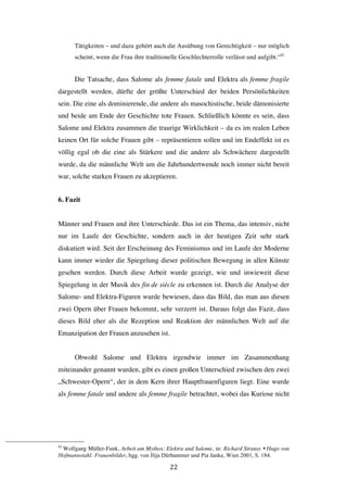   22	
  
Tätigkeiten – und dazu gehört auch die Ausübung von Gerechtigkeit – nur möglich
scheint, wenn die Frau ihre traditionelle Geschlechterrolle verlässt und aufgibt.“92
Die Tatsache, dass Salome als femme fatale und Elektra als femme fragile
dargestellt werden, dürfte der größte Unterschied der beiden Persönlichkeiten
sein. Die eine als dominierende, die andere als masochistische, beide dämonisierte
und beide am Ende der Geschichte tote Frauen. Schließlich könnte es sein, dass
Salome und Elektra zusammen die traurige Wirklichkeit – da es im realen Leben
keinen Ort für solche Frauen gibt – repräsentieren sollen und im Endeffekt ist es
völlig egal ob die eine als Stärkere und die andere als Schwächere dargestellt
wurde, da die männliche Welt um die Jahrhundertwende noch immer nicht bereit
war, solche starken Frauen zu akzeptieren.
6. Fazit
Männer und Frauen und ihre Unterschiede. Das ist ein Thema, das intensiv, nicht
nur im Laufe der Geschichte, sondern auch in der heutigen Zeit sehr stark
diskutiert wird. Seit der Erscheinung des Feminismus und im Laufe der Moderne
kann immer wieder die Spiegelung dieser politischen Bewegung in allen Künste
gesehen werden. Durch diese Arbeit wurde gezeigt, wie und inwieweit diese
Spiegelung in der Musik des fin de siècle zu erkennen ist. Durch die Analyse der
Salome- und Elektra-Figuren wurde bewiesen, dass das Bild, das man aus diesen
zwei Opern über Frauen bekommt, sehr verzerrt ist. Daraus folgt das Fazit, dass
dieses Bild eher als die Rezeption und Reaktion der männlichen Welt auf die
Emanzipation der Frauen anzusehen ist.
Obwohl Salome und Elektra irgendwie immer im Zusammenhang
miteinander genannt wurden, gibt es einen großen Unterschied zwischen den zwei
„Schwester-Opern“, der in dem Kern ihrer Hauptfrauenfiguren liegt. Eine wurde
als femme fatale und andere als femme fragile betrachtet, wobei das Kuriose nicht
	
  	
  	
  	
  	
  	
  	
  	
  	
  	
  	
  	
  	
  	
  	
  	
  	
  	
  	
  	
  	
  	
  	
  	
  	
  	
  	
  	
  	
  	
  	
  	
  	
  	
  	
  	
  	
  	
  	
  	
  	
  	
  	
  	
  	
  	
  	
  	
  	
  	
  	
  	
  	
  	
  	
  	
  
92
Wolfgang Müller-Funk, Arbeit am Mythos: Elektra und Salome, in: Richard Strauss Ÿ Hugo von
Hofmannstahl: Frauenbilder, hgg. von Ilija Dürhammer und Pia Janke, Wien 2001, S. 184.
 