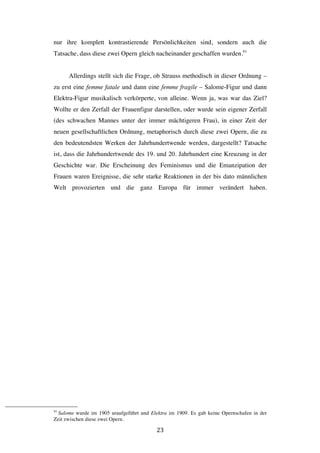   23	
  
nur ihre komplett kontrastierende Persönlichkeiten sind, sondern auch die
Tatsache, dass diese zwei Opern gleich nacheinander geschaffen wurden.93
Allerdings stellt sich die Frage, ob Strauss methodisch in dieser Ordnung –
zu erst eine femme fatale und dann eine femme fragile – Salome-Figur und dann
Elektra-Figur musikalisch verkörperte, von alleine. Wenn ja, was war das Ziel?
Wollte er den Zerfall der Frauenfigur darstellen, oder wurde sein eigener Zerfall
(des schwachen Mannes unter der immer mächtigeren Frau), in einer Zeit der
neuen gesellschaftlichen Ordnung, metaphorisch durch diese zwei Opern, die zu
den bedeutendsten Werken der Jahrhundertwende werden, dargestellt? Tatsache
ist, dass die Jahrhundertwende des 19. und 20. Jahrhundert eine Kreuzung in der
Geschichte war. Die Erscheinung des Feminismus und die Emanzipation der
Frauen waren Ereignisse, die sehr starke Reaktionen in der bis dato männlichen
Welt provozierten und die ganz Europa für immer verändert haben.
	
  	
  	
  	
  	
  	
  	
  	
  	
  	
  	
  	
  	
  	
  	
  	
  	
  	
  	
  	
  	
  	
  	
  	
  	
  	
  	
  	
  	
  	
  	
  	
  	
  	
  	
  	
  	
  	
  	
  	
  	
  	
  	
  	
  	
  	
  	
  	
  	
  	
  	
  	
  	
  	
  	
  	
  
93
Salome wurde im 1905 uraufgeführt und Elektra im 1909. Es gab keine Opernschafen in der
Zeit zwischen diese zwei Opern.
 