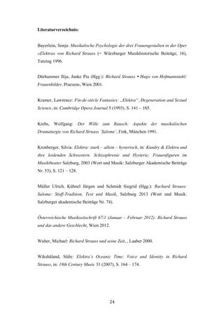   24	
  
Literaturverzeichnis:
Bayerlein, Sonja: Musikalische Psychologie der drei Frauengestalten in der Oper
»Elektra« von Richard Strauss (= Würzburger Musikhistorische Beiträge, 16),
Tutzing 1996.
Dürhammer Ilija, Janke Pia (Hgg.): Richard Strauss Ÿ Hugo von Hofmannstahl:
Frauenbilder, Praesens, Wien 2001.
Kramer, Lawrence: Fin-de-siècle Fantasies: „Elektra“, Degeneration and Sexual
Science, in: Cambridge Opera Journal 5 (1993), S. 141 – 165.
Krebs, Wolfgang: Der Wille zum Rausch: Aspekte der musikalischen
Dramaturgie von Richard Struass ´Salome´, Fink, München 1991.
Kronberger, Silvia: Elektra: stark – allein – hysterisch, in: Kundry & Elektra und
ihre leidenden Schwestern. Schizophrenie und Hysterie; Frauenfiguren im
Musiktheater Salzburg, 2003 (Wort und Musik: Salzburger Akademische Beiträge
Nr. 53), S. 121 – 128.
Müller Ulrich, Kühnel Jürgen und Schmidt Siegrid (Hgg.): Ruchard Strauss:
Salome: Stoff-Tradition, Text und Musik, Salzburg 2013 (Wort und Musik:
Salzburger akademische Beiträge Nr. 74).
Österreichische Musikzeitschrift 67/1 (Januar – Februar 2012): Richard Strauss
und das andere Geschlecht, Wien 2012.
Walter, Michael: Richard Strauss und seine Zeit, , Laaber 2000.
Wikshåland, Ståle: Elektra’s Oceanic Time: Voice and Identity in Richard
Strauss, in: 19th Century Music 31 (2007), S. 164 – 174.
 