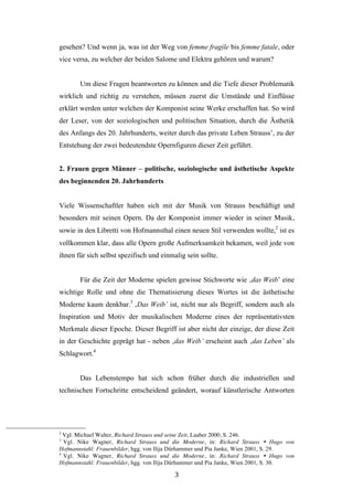  3	
  
gesehen? Und wenn ja, was ist der Weg von femme fragile bis femme fatale, oder
vice versa, zu welcher der beiden Salome und Elektra gehören und warum?
Um diese Fragen beantworten zu können und die Tiefe dieser Problematik
wirklich und richtig zu verstehen, müssen zuerst die Umstände und Einflüsse
erklärt werden unter welchen der Komponist seine Werke erschaffen hat. So wird
der Leser, von der soziologischen und politischen Situation, durch die Ästhetik
des Anfangs des 20. Jahrhunderts, weiter durch das private Leben Strauss’, zu der
Entstehung der zwei bedeutendste Opernfiguren dieser Zeit geführt.
2. Frauen gegen Männer – politische, soziologische und ästhetische Aspekte
des beginnenden 20. Jahrhunderts
Viele Wissenschaftler haben sich mit der Musik von Strauss beschäftigt und
besonders mit seinen Opern. Da der Komponist immer wieder in seiner Musik,
sowie in den Libretti von Hofmannsthal einen neuen Stil verwenden wollte,2
ist es
vollkommen klar, dass alle Opern große Aufmerksamkeit bekamen, weil jede von
ihnen für sich selbst spezifisch und einmalig sein sollte.
Für die Zeit der Moderne spielen gewisse Stichworte wie ‚das Weib’ eine
wichtige Rolle und ohne die Thematisierung dieses Wortes ist die ästhetische
Moderne kaum denkbar.3
‚Das Weib’ ist, nicht nur als Begriff, sondern auch als
Inspiration und Motiv der musikalischen Moderne eines der repräsentativsten
Merkmale dieser Epoche. Dieser Begriff ist aber nicht der einzige, der diese Zeit
in der Geschichte geprägt hat - neben ‚das Weib’ erscheint auch ‚das Leben’ als
Schlagwort.4
Das Lebenstempo hat sich schon früher durch die industriellen und
technischen Fortschritte entscheidend geändert, worauf künstlerische Antworten
	
  	
  	
  	
  	
  	
  	
  	
  	
  	
  	
  	
  	
  	
  	
  	
  	
  	
  	
  	
  	
  	
  	
  	
  	
  	
  	
  	
  	
  	
  	
  	
  	
  	
  	
  	
  	
  	
  	
  	
  	
  	
  	
  	
  	
  	
  	
  	
  	
  	
  	
  	
  	
  	
  	
  	
  
2
Vgl. Michael Walter, Richard Strauss und seine Zeit, Laaber 2000, S. 246.
3
Vgl. Nike Wagner, Richard Strauss und die Moderne, in: Richard Strauss Ÿ Hugo von
Hofmannstahl: Frauenbilder, hgg. von Ilija Dürhammer und Pia Janke, Wien 2001, S. 29.
4
Vgl. Nike Wagner, Richard Strauss und die Moderne, in: Richard Strauss Ÿ Hugo von
Hofmannstahl: Frauenbilder, hgg. von Ilija Dürhammer und Pia Janke, Wien 2001, S. 30.
 
