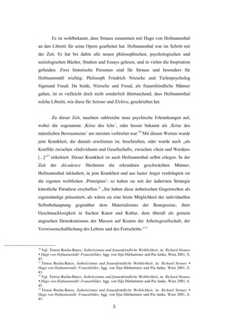   5	
  
Es ist wohlbekannt, dass Strauss zusammen mit Hugo von Hofmannsthal
an den Libretti für seine Opern gearbeitet hat. Hofmannsthal war im Schritt mit
der Zeit. Er hat bis dahin alle neuen philosophischen, psychologischen und
soziologischen Bücher, Studien und Essays gelesen, und in vielen die Inspiration
gefunden. Zwei historische Personen sind für Strauss und besonders für
Hofmannstahl wichtig: Philosoph Friedrich Nitzsche und Tiefenpsycholog
Sigmund Freud. Da beide, Nitzsche und Freud, als frauenfeindliche Männer
galten, ist es vielleicht doch nicht sonderlich überraschend, dass Hofmannsthal
solche Libretti, wie diese für Salome und Elektra, geschrieben hat.
Zu dieser Zeit, tauchten zahlreiche neue psychische Erkrankungen auf,
wobei die sogenannte ‚Krise des Ichs’, oder besser bekannt als ‚Krise des
männlichen Bewusstseins’ am meisten verbreitet war.10
Mit diesen Worten wurde
jene Krankheit, die damals erschienen ist, beschrieben, oder wurde auch „als
Konflikt zwischen »Individuum und Gesellschaft«, zwischen »Sein und Werden«
[...]“11
etikettiert. Dieser Krankheit ist auch Hofmannsthal selbst erlegen. In der
Zeit der décadence flüchteten die erkrankten geschwächten Männer,
Hofmannsthal inkludiert, in jene Krankheit und aus lauter Angst verdrängten sie
die eigenen weiblichen ‚Prinzipien’: so haben sie mit der äußersten Strategie
künstliche Paradiese erschaffen.12
„Sie haben diese ästhetischen Gegenwelten als
eigenständige präsentiert, als wären sie eine letzte Möglichkeit der individuellen
Selbstbehauptung gegenüber dem Materialismus der Bourgeoisie, ihrer
Geschmacklosigkeit in Sachen Kunst und Kultur, dem überall als gemein
angesehen Demokratismus der Massen auf Kosten der Arbeitsgesellschaft, der
Verwissenschaftlichung des Lebens und des Fortschritts.“13
	
  	
  	
  	
  	
  	
  	
  	
  	
  	
  	
  	
  	
  	
  	
  	
  	
  	
  	
  	
  	
  	
  	
  	
  	
  	
  	
  	
  	
  	
  	
  	
  	
  	
  	
  	
  	
  	
  	
  	
  	
  	
  	
  	
  	
  	
  	
  	
  	
  	
  	
  	
  	
  	
  	
  	
  
10
Vgl. Teresa Rocha-Barco, Ästhetizismus und frauenfeindliche Weiblichkeit, in: Richard Strauss
Ÿ Hugo von Hofmannstahl: Frauenbilder, hgg. von Ilija Dürhammer und Pia Janke, Wien 2001, S.
43.
11
Teresa Rocha-Barco, Ästhetizismus und frauenfeindliche Weiblichkeit, in: Richard Strauss Ÿ
Hugo von Hofmannstahl: Frauenbilder, hgg. von Ilija Dürhammer und Pia Janke, Wien 2001, S.
43.
12
Vgl. Teresa Rocha-Barco, Ästhetizismus und frauenfeindliche Weiblichkeit, in: Richard Strauss
Ÿ Hugo von Hofmannstahl: Frauenbilder, hgg. von Ilija Dürhammer und Pia Janke, Wien 2001, S.
45.
13
Teresa Rocha-Barco, Ästhetizismus und frauenfeindliche Weiblichkeit, in: Richard Strauss Ÿ
Hugo von Hofmannstahl: Frauenbilder, hgg. von Ilija Dürhammer und Pia Janke, Wien 2001, S.
45.
 