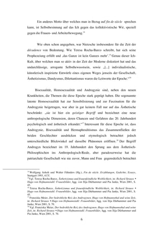   6	
  
Ein anderes Motto über welches man in Bezug auf fin de siècle sprechen
kann, ist Selbstbesinnung auf das Ich gegen das kollektivistische Wir, speziell
gegen die Frauen- und Arbeiterbewegung.14
Wie oben schon angegeben, war Nietzsche insbesondere für die Zeit der
décadence von Bedeutung. Wie Teresa Rocha-Barco schreibt, hat sich seine
Prophezeiung erfüllt und ‚das Ganze ist kein Ganzes mehr’.15
Genau dieser Ich-
Kult, über welchen man so aktiv in der Zeit der Moderne diskutiert hat und das
undurchlässige, arrogante Selbstbewusstsein, sowie „[...] individualistische,
künstlerisch inspirierte Entwürfe eines eigenen Weges jenseits der Gesellschaft,
Ästhetizismus, Dandysmus, Dilettantismus waren die Leitworte der Epoche.“16
Bisexualität, Homosexualität und Androgynie sind, neben den neuen
Krankheiten, die Themen die diese Epoche stark geprägt haben. Die sogenannte
latente Homosexualität hat zur Sensibilisierung und zur Faszination für die
Androgynie beigetragen, war aber in gar keinem Fall nur auf das Ästhetische
beschränkt: „sie ist hier ein geistiger Begriff und bezeichnet eine neue
anthropologische Dimension, deren Chancen und Gefahren das 20. Jahrhundert
psychologisch und ästhetisch erkundet.“17
Interessant für diese Epoche ist, dass
Androgynie, Bisexualität und Hermaphroditismus das Zusammenfließen der
beiden Geschlechter ausdrücken und etymologisch betrachtet jedoch
unterschiedliche Blickwinkel auf dasselbe Phänomen eröffnen.18
Der Begriff
Androgyn bezeichnet im 19. Jahrhundert den Sprung aus dem Ästhetisch-
Philosophischen ins Anthropologisch-Reale, aber paradoxerweise hat die
patriarchale Gesellschaft wie nie zuvor, Mann und Frau gegensätzlich betrachtet
	
  	
  	
  	
  	
  	
  	
  	
  	
  	
  	
  	
  	
  	
  	
  	
  	
  	
  	
  	
  	
  	
  	
  	
  	
  	
  	
  	
  	
  	
  	
  	
  	
  	
  	
  	
  	
  	
  	
  	
  	
  	
  	
  	
  	
  	
  	
  	
  	
  	
  	
  	
  	
  	
  	
  	
  
14
Wolfgang Asholt und Walter Fähnders (Hg.), Fin de siècle. Erzählungen, Gedichte, Essays,
Stuttgart 1993, 417f.
15
Vgl. Teresa Rocha-Barco, Ästhetizismus und frauenfeindliche Weiblichkeit, in: Richard Strauss Ÿ
Hugo von Hofmannstahl: Frauenbilder, hgg. von Ilija Dürhammer und Pia Janke, Wien 2001, S.
45.
16
Teresa Rocha-Barco, Ästhetizismus und frauenfeindliche Weiblichkeit, in: Richard Strauss Ÿ
Hugo von Hofmannstahl: Frauenbilder, hgg. von Ilija Dürhammer und Pia Janke, Wien 2001, S.
45.
17
Franziska Meier, Der bedrohliche Reiz des Androgynen. Hugo von Hofmannsthal und seine Zeit,
in: Richard Strauss Ÿ Hugo von Hofmannstahl: Frauenbilder, hgg. von Ilija Dürhammer und Pia
Janke, Wien 2001, S. 70.
18
Vgl. Franziska Meier, Der bedrohliche Reiz des Androgynen. Hugo von Hofmannsthal und seine
Zeit, in: Richard Strauss Ÿ Hugo von Hofmannstahl: Frauenbilder, hgg. von Ilija Dürhammer und
Pia Janke, Wien 2001, S. 70.
 