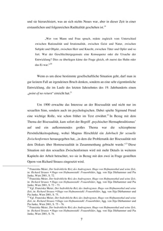   7	
  
und sie hierarchisiert, was an sich nichts Neues war, aber in dieser Zeit in einer
erstaunlichen und folgenreichen Radikalität geschehen ist.19
„Wer von Mann und Frau sprach, redete zugleich vom Unterschied
zwischen Rationalität und Irrationalität, zwischen Geist und Natur, zwischen
Subjekt und Objekt, zwischen Herr und Knecht, zwischen Täter und Opfer und so
fort. War der Geschlechtergegensatz eine Konsequenz oder die Ursache der
Entwicklung? Dies zu überlegen käme der Frage gleich, ob zuerst das Huhn oder
das Ei war.“20
Wenn es um diese bestimmte gesellschaftliche Situation geht, darf man in
gar keinem Fall an irgendeinen Bruch denken, sondern an eine sehr eigentümliche
Entwicklung, die im Laufe des letzten Jahrzehntes des 19. Jahrhunderts einen
„point of no return“ erreicht hat.21
Um 1900 erwachte das Interesse an der Bisexualität und nicht nur im
sexuellen Sinn, sondern auch im psychologischen. Dabei spielte Sigmund Freud
eine wichtige Rolle, wie schon früher im Text erwähnt.22
In Bezug mit dem
Thema der Bisexualität, kam sofort der Begriff ‚psychischer Hermaphroditismus’
auf und ein aufkommendes großes Thema war die schizophrene
Persönlichkeitsspaltung, wobei Magnus Hirschfeld ein Jahrbuch für sexuelle
Zwischenformen herausgegeben hat, „in dem die Problematik der Bisexualität mit
dem Diskurs über Homosexualität in Zusammenhang gebracht wurde.“23
Diese
Situation mit den sexuellen Zwischenformen wird mit mehr Details in weiteren
Kapiteln der Arbeit betrachtet, wo sie in Bezug mit den zwei in Frage gestellten
Opern von Richard Strauss eingesetzt wird.
	
  	
  	
  	
  	
  	
  	
  	
  	
  	
  	
  	
  	
  	
  	
  	
  	
  	
  	
  	
  	
  	
  	
  	
  	
  	
  	
  	
  	
  	
  	
  	
  	
  	
  	
  	
  	
  	
  	
  	
  	
  	
  	
  	
  	
  	
  	
  	
  	
  	
  	
  	
  	
  	
  	
  	
  
19
Franziska Meier, Der bedrohliche Reiz des Androgynen. Hugo von Hofmannsthal und seine Zeit,
in: Richard Strauss Ÿ Hugo von Hofmannstahl: Frauenbilder, hgg. von Ilija Dürhammer und Pia
Janke, Wien 2001, S. 72.
20
Franziska Meier, Der bedrohliche Reiz des Androgynen. Hugo von Hofmannsthal und seine Zeit,
in: Richard Strauss Ÿ Hugo von Hofmannstahl: Frauenbilder, hgg. von Ilija Dürhammer und Pia
Janke, Wien 2001, S. 72 – 73.
21
Vgl. Franziska Meier, Der bedrohliche Reiz des Androgynen. Hugo von Hofmannsthal und seine
Zeit, in: Richard Strauss Ÿ Hugo von Hofmannstahl: Frauenbilder, hgg. von Ilija Dürhammer und
Pia Janke, Wien 2001, S. 75.
22
Vgl. Franziska Meier, Der bedrohliche Reiz des Androgynen. Hugo von Hofmannsthal und seine
Zeit, in: Richard Strauss Ÿ Hugo von Hofmannstahl: Frauenbilder, hgg. von Ilija Dürhammer und
Pia Janke, Wien 2001, S. 75 – 76.
23
Franziska Meier, Der bedrohliche Reiz des Androgynen. Hugo von Hofmannsthal und seine Zeit,
in: Richard Strauss Ÿ Hugo von Hofmannstahl: Frauenbilder, hgg. von Ilija Dürhammer und Pia
Janke, Wien 2001, S. 76.
 
