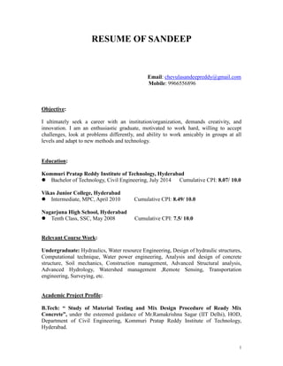 1
RESUME OF SANDEEP
Email: chevulasandeepreddy@gmail.com
Mobile: 9966556896
Objective:
I ultimately seek a career with an institution/organization, demands creativity, and
innovation. I am an enthusiastic graduate, motivated to work hard, willing to accept
challenges, look at problems differently, and ability to work amicably in groups at all
levels and adapt to new methods and technology.
Education:
Kommuri Pratap Reddy Institute of Technology, Hyderabad
 Bachelor of Technology, Civil Engineering, July 2014 Cumulative CPI: 8.07/ 10.0
Vikas Junior College, Hyderabad
 Intermediate, MPC, April 2010 Cumulative CPI: 8.49/ 10.0
Nagarjuna High School, Hyderabad
 Tenth Class, SSC, May 2008 Cumulative CPI: 7.5/ 10.0
Relevant Course Work:
Undergraduate: Hydraulics, Water resource Engineering, Design of hydraulic structures,
Computational technique, Water power engineering, Analysis and design of concrete
structure, Soil mechanics, Construction management, Advanced Structural analysis,
Advanced Hydrology, Watershed management ,Remote Sensing, Transportation
engineering, Surveying, etc.
Academic Project Profile:
B.Tech: “ Study of Material Testing and Mix Design Procedure of Ready Mix
Concrete”, under the esteemed guidance of Mr.Ramakrishna Sagar (IIT Delhi), HOD,
Department of Civil Engineering, Kommuri Pratap Reddy Institute of Technology,
Hyderabad.
 