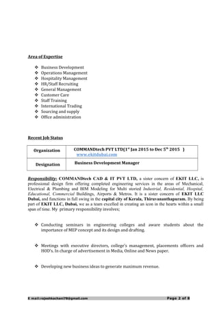 Area of Expertise
 Business Development
 Operations Management
 Hospitality Management
 HR/Staff Recruiting
 General Management
 Customer Care
 Staff Training
 International Trading
 Sourcing and supply
 Office administration
Recent Job Status
Organization COMMANDtech PVT LTD(1st
Jan 2015 to Dec 5th
2015 )
www.ekitdubai.com
Designation Business Development Manager
Responsibility: COMMANDtech CAD & IT PVT LTD, a sister concern of EKIT LLC, is
professional design firm offering completed engineering services in the areas of Mechanical,
Electrical & Plumbing and BIM Modeling for Multi storied Industrial, Residential, Hospital,
Educational, Commercial Buildings, Airports & Metros. It is a sister concern of EKIT LLC
Dubai, and functions in full swing in the capital city of Kerala, Thiruvananthapuram. By being
part of EKIT LLC, Dubai, we as a team excelled in creating an icon in the hearts within a small
span of time. My primary responsibility involves;
 Conducting seminars in engineering colleges and aware students about the
importance of MEP concept and its design and drafting.
 Meetings with executive directors, college’s management, placements officers and
HOD’s. In charge of advertisement in Media, Online and News paper.
 Developing new business ideas to generate maximum revenue.
E mail:rajeshkachani78@gmail.com Page 2 of 8
 