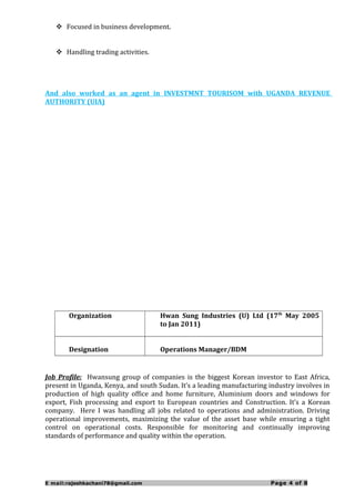  Focused in business development.
 Handling trading activities.
And also worked as an agent in INVESTMNT TOURISOM with UGANDA REVENUE
AUTHORITY (UIA)
Organization Hwan Sung Industries (U) Ltd (17th
May 2005
to Jan 2011)
Designation Operations Manager/BDM
Job Profile: Hwansung group of companies is the biggest Korean investor to East Africa,
present in Uganda, Kenya, and south Sudan. It’s a leading manufacturing industry involves in
production of high quality office and home furniture, Aluminium doors and windows for
export, Fish processing and export to European countries and Construction. It’s a Korean
company. Here I was handling all jobs related to operations and administration. Driving
operational improvements, maximizing the value of the asset base while ensuring a tight
control on operational costs. Responsible for monitoring and continually improving
standards of performance and quality within the operation.
E mail:rajeshkachani78@gmail.com Page 4 of 8
 
