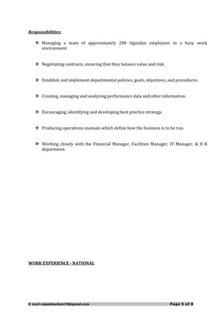 Responsibilities:
 Managing a team of approximately 280 Ugandan employees in a busy work
environment
 Negotiating contracts, ensuring that they balance value and risk.
 Establish and implement departmental policies, goals, objectives, and procedures.
 Creating, managing and analyzing performance data and other information.
 Encouraging, identifying and developing best practice strategy.
 Producing operations manuals which define how the business is to be run.
 Working closely with the Financial Manager, Facilities Manager, IT Manager, & H R
department.
WORK EXPERIENCE - NATIONAL
E mail:rajeshkachani78@gmail.com Page 5 of 8
 