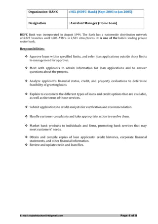 Organization- BANK : HCL (HDFC- Bank) (Sept 2003 to Jan 2005)
Designation : Assistant Manager (Home Loan)
HDFC Bank was incorporated in August 1994. The Bank has a nationwide distribution network
of 4,227 branches and11,686 ATM's in 2,501 cities/towns. It is one of the India's leading private
sector bank.
Responsibilities:
 Approve loans within specified limits, and refer loan applications outside those limits
to management for approval.
 Meet with applicants to obtain information for loan applications and to answer
questions about the process.
 Analyze applicant’s financial status, credit, and property evaluations to determine
feasibility of granting loans.
 Explain to customers the different types of loans and credit options that are available,
as well as the terms of those services.
 Submit applications to credit analysts for verification and recommendation.
 Handle customer complaints and take appropriate action to resolve them.
 Market bank products to individuals and firms, promoting bank services that may
meet customers’ needs.
 Obtain and compile copies of loan applicants’ credit histories, corporate financial
statements, and other financial information.
 Review and update credit and loan files.
E mail:rajeshkachani78@gmail.com Page 6 of 8
 