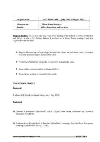 Responsibilities: Is a whole sale and retail store dealing with all kind of office, residential
and locker products by Godrej. Where I worked as a Show Room manager and my
responsibilities includes;
 Regular Monitoring and updating Customer Data base. Attend show room customers
in a very dynamic way to increase the sales.
 Practicing offer facility on special occasions to increase the sales.
 Keep update communication with distributers.
 Concentrate on time to time Advertisement.
EDUCATIONAL PROFILE
Academic
Graduate in B Com from Kerala University – May 1998.
Technical
A) Diploma in Computer Application- DOEAC – April 2000, under Directorate of Technical
Education New Delhi
B) Graduate from Kerala Hindi in Prachar Sabha Hindi Language. And also have Five years
teaching experience in Kerala (TVPM).
E mail:rajeshkachani78@gmail.com Page 7 of 8
Organization DASS ASSOCIATE. (July 2002 to August 2003)
Designation Show Room Manager
Product Office Furniture and Lockers
 