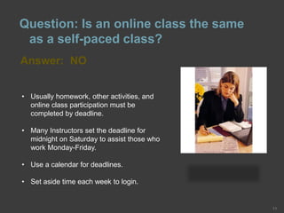 • Usually homework, other activities, and
online class participation must be
completed by deadline.
• Many Instructors set the deadline for
midnight on Saturday to assist those who
work Monday-Friday.
• Use a calendar for deadlines.
• Set aside time each week to login.
Answer: NO
11
Question: Is an online class the same
as a self-paced class?
 