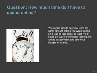 Question: How much time do I have to
spend online?
12
• You should plan to spend at least the
same amount of time you would spend
on a face-to-face class, at least 7 to 8
hours per week to complete reading and
writing assignments and take your
quizzes or exams.
 