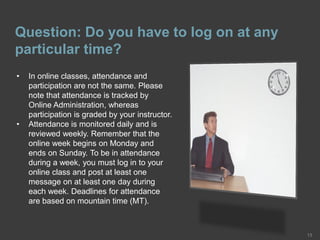 Question: Do you have to log on at any
particular time?
13
• In online classes, attendance and
participation are not the same. Please
note that attendance is tracked by
Online Administration, whereas
participation is graded by your instructor.
• Attendance is monitored daily and is
reviewed weekly. Remember that the
online week begins on Monday and
ends on Sunday. To be in attendance
during a week, you must log in to your
online class and post at least one
message on at least one day during
each week. Deadlines for attendance
are based on mountain time (MT).
 