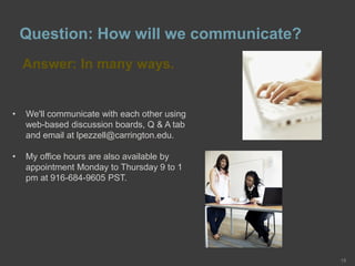 Question: How will we communicate?
Answer: In many ways.
15
• We'll communicate with each other using
web-based discussion boards, Q & A tab
and email at lpezzell@carrington.edu.
• My office hours are also available by
appointment Monday to Thursday 9 to 1
pm at 916-684-9605 PST.
 