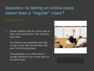 Question: Is taking an online class
easier than a “regular” class?
Answer: No
16
• Some students think an online class is
even more demanding than a face-to-
face class.
• You have to stay motivated and stay
on top of your work for the class. Be
sure not to procrastinate.
• The workload in an online class is
usually identical to an on-site class on
the same topic.
 