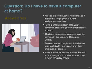 Question: Do I have to have a computer
at home?
Answer: Yes
17
• Access to a computer at home makes it
easier and helps you complete
assignments on time.
• Have a back up plan in case your
computer breaks or your internet access
is down.
• Students can access computers on the
campus in the Learning Resource
Center.
• Some students complete online classes
from work (with permission from their
employer, of course).
• Have a friend or relative in mind that will
let you use your computer in case yours
is down for a day or two.
 