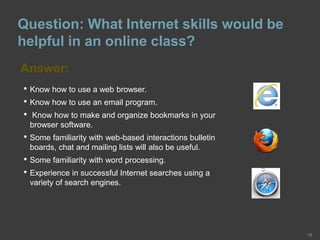 Question: What Internet skills would be
helpful in an online class?
Answer:
18
• Know how to use a web browser.
• Know how to use an email program.
• Know how to make and organize bookmarks in your
browser software.
• Some familiarity with web-based interactions bulletin
boards, chat and mailing lists will also be useful.
• Some familiarity with word processing.
• Experience in successful Internet searches using a
variety of search engines.
 