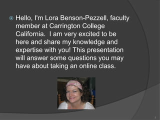  Hello, I'm Lora Benson-Pezzell, faculty
member at Carrington College
California. I am very excited to be
here and share my knowledge and
expertise with you! This presentation
will answer some questions you may
have about taking an online class.
2
 