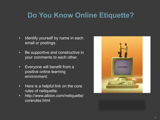 Do You Know Online Etiquette?
4
• Identify yourself by name in each
email or postings.
• Be supportive and constructive in
your comments to each other.
• Everyone will benefit from a
positive online learning
environment.
• Here is a helpful link on the core
rules of netiquette:
• http://www.albion.com/netiquette/
corerules.html
 