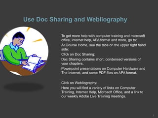 Use Doc Sharing and Webliography
To get more help with computer training and microsoft
office, internet help, APA format and more, go to:
At Course Home, see the tabs on the upper right hand
side:
Click on Doc Sharing:
Doc Sharing contains short, condensed versions of
your chapters,
Powerpoint presentations on Computer Hardware and
The Internet, and some PDF files on APA format.
Click on Webliography:
Here you will find a variety of links on Computer
Training, Internet Help, Microsoft Office, and a link to
our weekly Adobe Live Training meetings.
7
 
