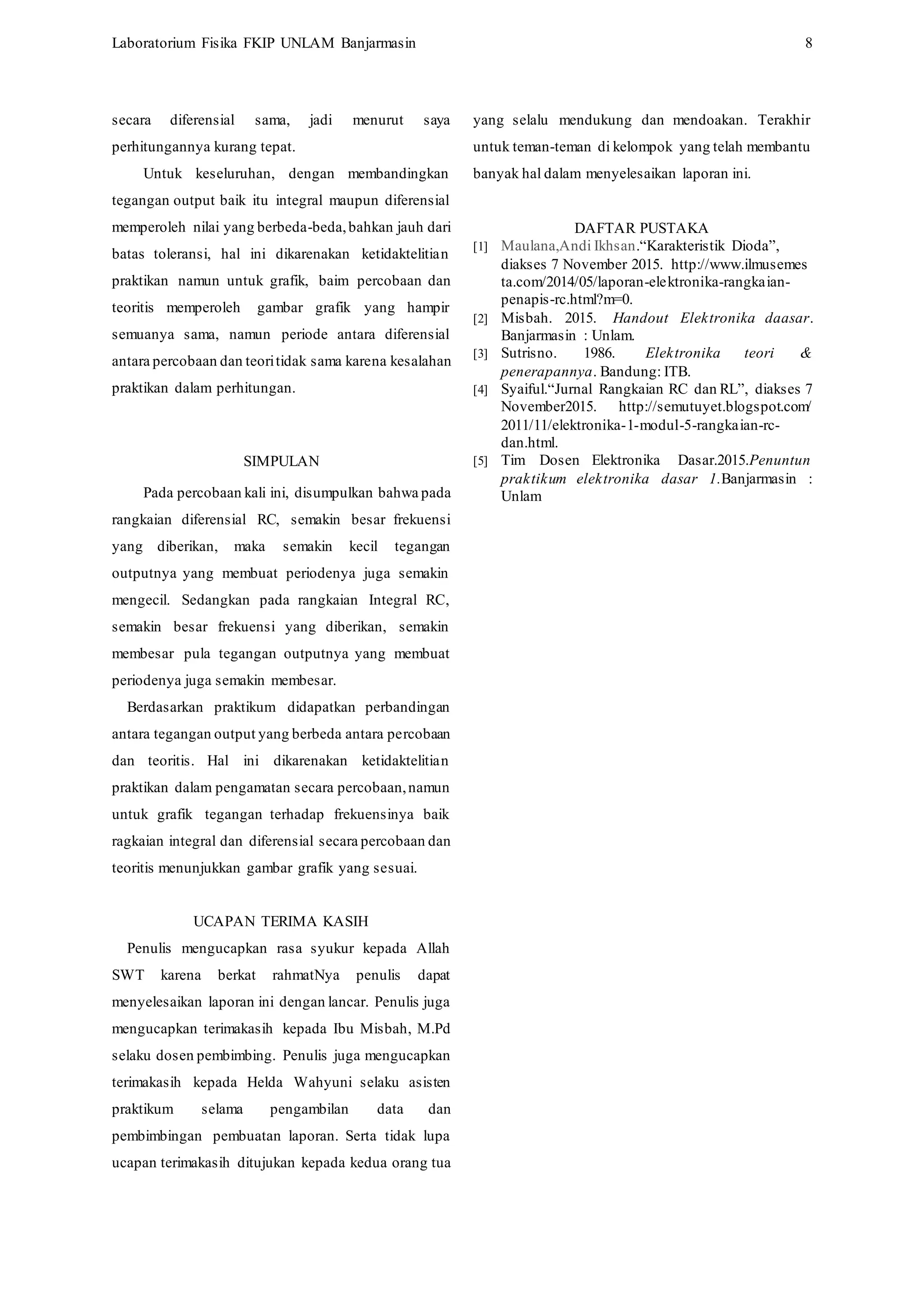 Laboratorium Fisika FKIP UNLAM Banjarmasin 8
secara diferensial sama, jadi menurut saya
perhitungannya kurang tepat.
Untuk keseluruhan, dengan membandingkan
tegangan output baik itu integral maupun diferensial
memperoleh nilai yang berbeda-beda,bahkan jauh dari
batas toleransi, hal ini dikarenakan ketidaktelitian
praktikan namun untuk grafik, baim percobaan dan
teoritis memperoleh gambar grafik yang hampir
semuanya sama, namun periode antara diferensial
antara percobaan dan teoritidak sama karena kesalahan
praktikan dalam perhitungan.
SIMPULAN
Pada percobaan kali ini, disumpulkan bahwa pada
rangkaian diferensial RC, semakin besar frekuensi
yang diberikan, maka semakin kecil tegangan
outputnya yang membuat periodenya juga semakin
mengecil. Sedangkan pada rangkaian Integral RC,
semakin besar frekuensi yang diberikan, semakin
membesar pula tegangan outputnya yang membuat
periodenya juga semakin membesar.
Berdasarkan praktikum didapatkan perbandingan
antara tegangan output yang berbeda antara percobaan
dan teoritis. Hal ini dikarenakan ketidaktelitian
praktikan dalam pengamatan secara percobaan,namun
untuk grafik tegangan terhadap frekuensinya baik
ragkaian integral dan diferensial secara percobaan dan
teoritis menunjukkan gambar grafik yang sesuai.
UCAPAN TERIMA KASIH
Penulis mengucapkan rasa syukur kepada Allah
SWT karena berkat rahmatNya penulis dapat
menyelesaikan laporan ini dengan lancar. Penulis juga
mengucapkan terimakasih kepada Ibu Misbah, M.Pd
selaku dosen pembimbing. Penulis juga mengucapkan
terimakasih kepada Helda Wahyuni selaku asisten
praktikum selama pengambilan data dan
pembimbingan pembuatan laporan. Serta tidak lupa
ucapan terimakasih ditujukan kepada kedua orang tua
yang selalu mendukung dan mendoakan. Terakhir
untuk teman-teman di kelompok yang telah membantu
banyak hal dalam menyelesaikan laporan ini.
DAFTAR PUSTAKA
[1] Maulana,Andi Ikhsan.“Karakteristik Dioda”,
diakses 7 November 2015. http://www.ilmusemes
ta.com/2014/05/laporan-elektronika-rangkaian-
penapis-rc.html?m=0.
[2] Misbah. 2015. Handout Elektronika daasar.
Banjarmasin : Unlam.
[3] Sutrisno. 1986. Elektronika teori &
penerapannya. Bandung: ITB.
[4] Syaiful.“Jurnal Rangkaian RC dan RL”, diakses 7
November2015. http://semutuyet.blogspot.com/
2011/11/elektronika-1-modul-5-rangkaian-rc-
dan.html.
[5] Tim Dosen Elektronika Dasar.2015.Penuntun
praktikum elektronika dasar 1.Banjarmasin :
Unlam
 
