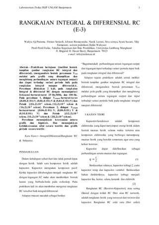 Laboratorium Fisika FKIP UNLAM Banjarmasin 1
Abstrak—Praktikum bertujuan {(melihat bentuk
tampilan gambar rangkaian RC integral dan
diferensial), (menganalisis bentuk persamaan Vc(t)
melalui pola grafik yang ditampilkan dan
menghitung perbandingan antara tegangan output)
dan (input terhadap variasi perioda baik pada
rangkaian integral maupun diferensial.)}.
Percobaan dilakukan 2 kali, pada rangkaian
Integral & diferensial RC dengan memanipulasi
frekuensi berturut-turut 25 Hz,50Hz, dan 100 Hz.
Pada percobaan 1, didapat Voutput berturut-turut
{(0,08± 𝟎, 𝟎𝟏) V, (0,06± 𝟎, 𝟎𝟏) V & (0,04± 𝟎, 𝟎𝟏) V} dan
Peiode {(𝟏𝟔± 𝟐).10-3 sekon, (𝟏𝟐± 𝟐).10-3 sekon &
(𝟏𝟔± 𝟐).10-3 sekon}. Percobaan 2, didapat Voutput
berturut-turut {(0,06± 𝟎, 𝟎𝟏) V, (0,08± 𝟎, 𝟎𝟏) V &
(0,10± 𝟎, 𝟎𝟏) V} dan Peiode {(𝟏𝟐± 𝟐).10-3
sekon, (𝟏𝟔± 𝟐).10-3 sekon & (𝟐𝟎± 𝟐).10-3 sekon}.
Percobaan menunjukkan kesesuaian antara
grafik dan hipotesis. Dan menunjukkan
ketidaksesuaian nilai secara teoritis dan grafik
periode secara teoritis
Kata Kunci—Integral,Diferensial,Rangkaian RC
& frekuensi.
PENDAHULUAN
Dalam kehidupan sehari-hari kita tidak pernah lepas
dengan listrik. Salah satu komponen listrik adalah
kapasitor. Kapasitor merupakan komponen pasif.
Ketika kapasitor dihubungkan menjadi rangkaian RC
dengan tegangan AC maka akan memberikan bentuk
luaran yang berbeda-beda pada osiloskop. Pada
praktikum kali ini akan membahas mengenai rangkaian
RC tersebut baik integral/diferensial.
Adapun rmusan masalah sebagai berikut.
“Bagaimanakah perbandingan antara tegangan output
dan tegangan input terhadap variasi perioda input baik
pada rangkaian integral dan diferensial?
Adapun tujuan praktikum adalah untuk melihat
bentuk tampilan gambar rangkaian RC integral dan
diferensial, menganalisis bentuk persamaan Vc(t)
melalui pola grafik yang ditampilkan dan menghitung
perbandingan antara tegangan output dan input
terhadap variasi perioda baik pada rangkaian integral
maupun diferensial.
I.KAJIAN TEORI
Kapasitor/kondensor adalah komponen
elektronika yang dapat menyimpan energi listrik dalam
bentuk muatan listrik selama waktu tertentu atau
komponen elektronika yang berfungsi menampung
muatan listrik yang bersifat sementara agar arus yang
keluar konstan.
Kapasitor dapat didefinisikan sebagai
perbandingan antara muatan dan tegangan.
𝑞 =
𝐶
𝑉
(1)
Berdasarkan nilainya, kapasitor terbagi 2, yaitu
kapasitor tetap dan kapasitor variabel. Berdasarkan
bahan dielektriknya, kapasitor terbagi menjadi
kapasitor ika, kertas, udara, keramik dan elektrolit.
[2]
Rangkaian RC (Resistor-Kapasitor), atau sering
dikenal dengan istilah RC filter atau RC network,
adalah rangkaian listrik yang tersusun dari resistordan
kapasitor. Rangkaian RC orde satu (first order)
RANGKAIAN INTEGRAL & DIFERENSIAL RC
(E-3)
Wahyu Aji Pratama, Fitriani Setiasih, Ichwan Rismayandie, Nanik Lestari, Siva soraya, Syara Suciati, Viky
Fatmawati, asisten praktikum Helda Wahyuni
Prodi Pend.Fisika, Fakultas Keguruan dan Ilmu Pendidikan, Universitas Lambung Mangkurat
Jl. Brigjend H. Hasan Basry, Banjarmasin 70123
e-mail: info@unlam.ac.id
 
