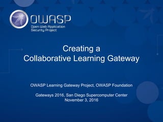 Creating a
Collaborative Learning Gateway
OWASP Learning Gateway Project, OWASP Foundation
Gateways 2016, San Diego Supercomputer Center
November 3, 2016
 