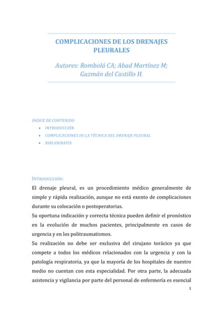 1
COMPLICACIONES DE LOS DRENAJES
PLEURALES
Autores: Rombolá CA; Abad Martínez M;
Guzmán del Castillo H.
INDICE DE CONTENIDO
 INTRODUCCIÓN
 COMPLICACIONES DE LA TÉCNICA DEL DRENAJE PLEURAL
 BIBLIOGRAFÍA
INTRODUCCIÓN:
El drenaje pleural, es un procedimiento médico generalmente de
simple y rápida realización, aunque no está exento de complicaciones
durante su colocación o postoperatorias.
Su oportuna indicación y correcta técnica pueden definir el pronóstico
en la evolución de muchos pacientes, principalmente en casos de
urgencia y en los politraumatismos.
Su realización no debe ser exclusiva del cirujano torácico ya que
compete a todos los médicos relacionados con la urgencia y con la
patología respiratoria, ya que la mayoría de los hospitales de nuestro
medio no cuentan con esta especialidad. Por otra parte, la adecuada
asistencia y vigilancia por parte del personal de enfermería es esencial
 