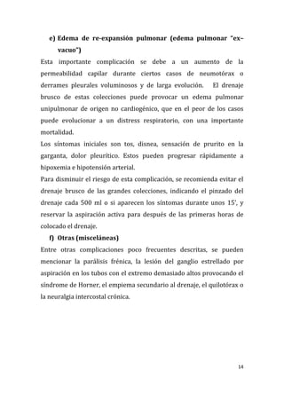14
e) Edema de re-expansión pulmonar (edema pulmonar “ex–
vacuo”)
Esta importante complicación se debe a un aumento de la
permeabilidad capilar durante ciertos casos de neumotórax o
derrames pleurales voluminosos y de larga evolución. El drenaje
brusco de estas colecciones puede provocar un edema pulmonar
unipulmonar de origen no cardiogénico, que en el peor de los casos
puede evolucionar a un distress respiratorio, con una importante
mortalidad.
Los síntomas iniciales son tos, disnea, sensación de prurito en la
garganta, dolor pleurítico. Estos pueden progresar rápidamente a
hipoxemia e hipotensión arterial.
Para disminuir el riesgo de esta complicación, se recomienda evitar el
drenaje brusco de las grandes colecciones, indicando el pinzado del
drenaje cada 500 ml o si aparecen los síntomas durante unos 15’, y
reservar la aspiración activa para después de las primeras horas de
colocado el drenaje.
f) Otras (misceláneas)
Entre otras complicaciones poco frecuentes descritas, se pueden
mencionar la parálisis frénica, la lesión del ganglio estrellado por
aspiración en los tubos con el extremo demasiado altos provocando el
síndrome de Horner, el empiema secundario al drenaje, el quilotórax o
la neuralgia intercostal crónica.
 