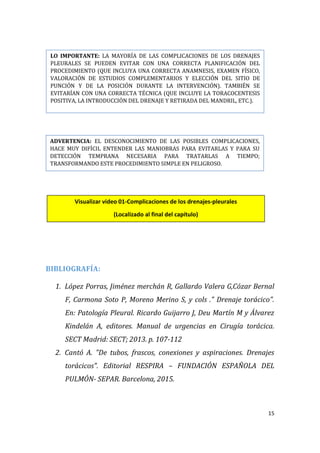 15
BIBLIOGRAFÍA:
1. López Porras, Jiménez merchán R, Gallardo Valera G,Cózar Bernal
F, Carmona Soto P, Moreno Merino S, y cols ." Drenaje torácico".
En: Patología Pleural. Ricardo Guijarro J, Deu Martín M y Álvarez
Kindelán A, editores. Manual de urgencias en Cirugía torácica.
SECT Madrid: SECT; 2013. p. 107-112
2. Cantó A. "De tubos, frascos, conexiones y aspiraciones. Drenajes
torácicos". Editorial RESPIRA – FUNDACIÓN ESPAÑOLA DEL
PULMÓN- SEPAR. Barcelona, 2015.
LO IMPORTANTE: LA MAYORÍA DE LAS COMPLICACIONES DE LOS DRENAJES
PLEURALES SE PUEDEN EVITAR CON UNA CORRECTA PLANIFICACIÓN DEL
PROCEDIMIENTO (QUE INCLUYA UNA CORRECTA ANAMNESIS, EXAMEN FÍSICO,
VALORACIÓN DE ESTUDIOS COMPLEMENTARIOS Y ELECCIÓN DEL SITIO DE
PUNCIÓN Y DE LA POSICIÓN DURANTE LA INTERVENCIÓN). TAMBIÉN SE
EVITARÍAN CON UNA CORRECTA TÉCNICA (QUE INCLUYE LA TORACOCENTESIS
POSITIVA, LA INTRODUCCIÓN DEL DRENAJE Y RETIRADA DEL MANDRIL, ETC.).
ADVERTENCIA: EL DESCONOCIMIENTO DE LAS POSIBLES COMPLICACIONES,
HACE MUY DIFÍCIL ENTENDER LAS MANIOBRAS PARA EVITARLAS Y PARA SU
DETECCIÓN TEMPRANA NECESARIA PARA TRATARLAS A TIEMPO;
TRANSFORMANDO ESTE PROCEDIMIENTO SIMPLE EN PELIGROSO.
Visualizar video 01-Complicaciones de los drenajes-pleurales
(Localizado al final del capítulo)
 