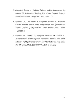 16
3. Gregoire J, Deslauriers J. Closed drainage and suction systems. In:
Pearson FG, Deslauriers J, Ginsberg RJ, et al., eds. Thoracic Surgery.
New York: Churchill Livingstone 1995; 1121-1135
4. Rombolá C.A., León Atance P, Honguero Martínez A. “Síndrome
Claude Bernard Horner como complicación poco frecuente de
drenaje pleural postoperatorio”. Arch Bronconeumol. 2008;
44(2):116-7.
5. Rombolá CA, Tomatis SB, Honguero Martínez AF, Atance PL.
Parapneumonic pleural effusion. Accidental insertion of a chest
tube into right pulmonary artery. Eur J Cardiothorac Surg. 2008
Oct; 34(4):903. PMID: 18693033 [PubMed - in process].
 