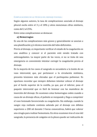 3
COMPLICACIONES DE LA TÉCNICA DEL DRENAJE PLEURAL:
Según algunos autores, la tasa de complicaciones asociada al drenaje
pleural oscila entre el 3 y el 18% y otros mencionan cifras similares,
como del 2 al 25%.
Entre estas complicaciones se destacan:
a) Hemorragias
Es una de las complicaciones más graves y generalmente se asocian a
una planificación y/o técnica inserción del tubo deficientes.
Previo al drenaje, es importante verificar el estado de la coagulación en
una analítica y conocer si el paciente está siendo tratado con
anticoagulantes. La mayor parte de las veces, si no se trata de una
emergencia es conveniente intentar corregir la coagulación previa al
drenaje.
En la mayoría de los casos el sangrado es secundario a la lesión de un
vaso intercostal, que, por pertenecer a la circulación sistémica,
presenta tensiones más elevadas que el parénquima pulmonar. Es
oportuno recordar que siempre debemos intentar colocar el drenaje
por el borde superior de la costilla, ya que, por el inferior, pasa el
paquete intercostal que es fácil de lesionar con las maniobras de
inserción del drenaje. En ocasiones estas hemorragias ceden cuando a
causa de un drenaje eficaz, el pulmón se reexpande y llega a comprimir
el vaso lesionado favoreciendo su coagulación. Sin embargo, cuando la
sangre roja rutilante continúa saliendo por el drenaje con débitos
superiores a 200 ml durante 3 horas consecutivas, habrá que valorar
una cirugía para realizar hemostasia. En otras ocasiones tras el cese del
sangrado, la presencia de coágulos en la pleura puede ser indicación de
 
