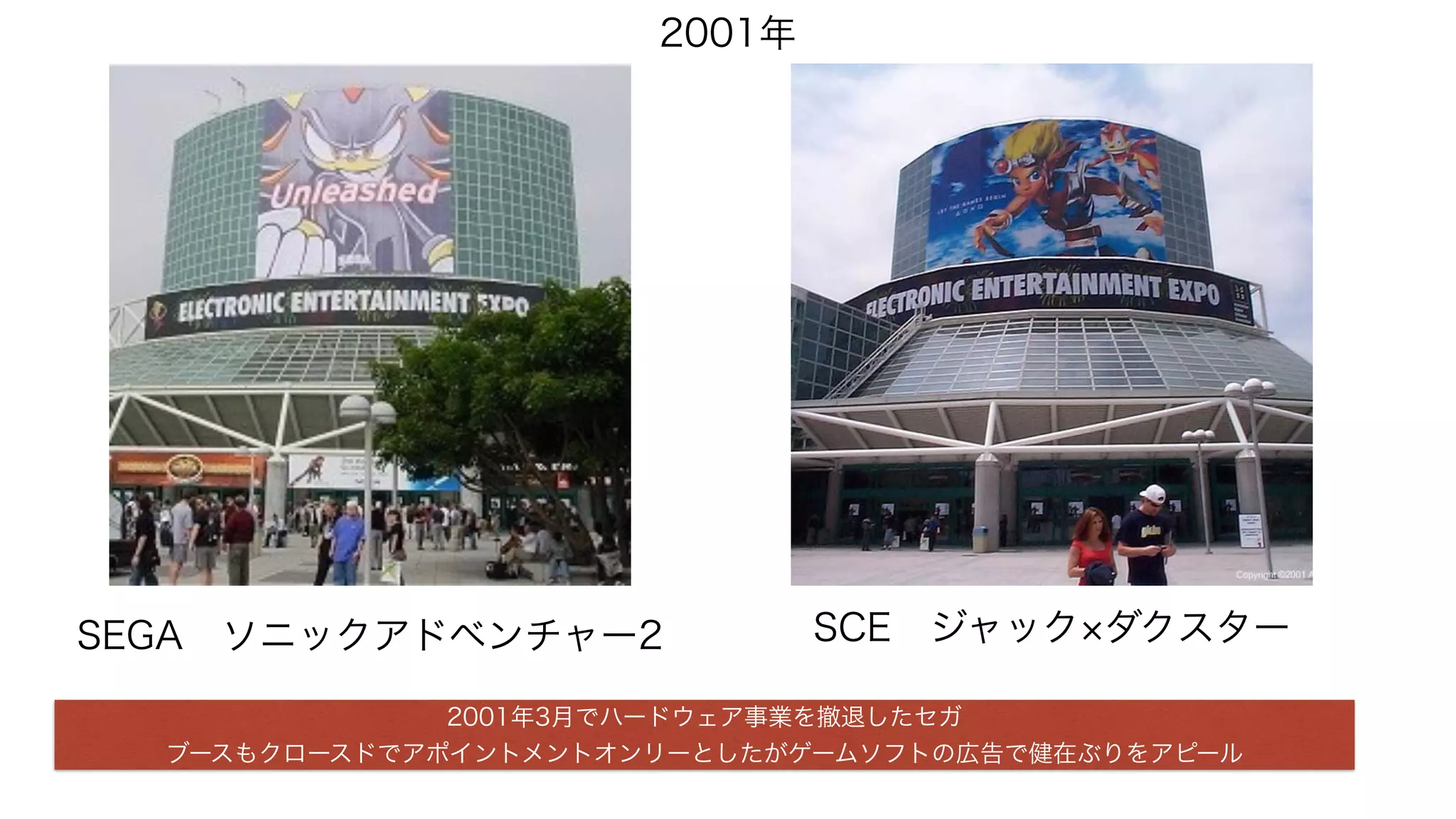 2001年
SCE ジャック ダクスターSEGA ソニックアドベンチャー2
2001年3月でハードウェア事業を撤退したセガ
ブースもクロースドでアポイントメントオンリーとしたがゲームソフトの広告で健在ぶりをアピール
 